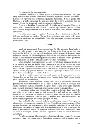 40
Permita-me dar-lhe alguns exemplos.
Em nossa vizinhança há várias igrejas de diversas denominações. Em certa
igreja Presbiteriana o ministro fala somente acerca da experiência do novo nascimento.
Ele fala com vigor, mas só a respeito da experiência da salvação, de modo que ele está
liberando e criando a presença de Jesus que pode dar o novo nascimento para as
pessoas. Os que vão à sua igreja recebem a salvação e nada mais.
A igreja da Santidade fica a uma quadra de distância e todos os dias fala sobre a
santificação. "Santificai-vos, santificai-vos", exortam repetidamente. Muitas pessoas
vão e recebem o toque da santificação. O ministro ali somente cria a presença do Cristo
santificador.
Na minha igreja prego a respeito do Jesus que salva, do Cristo que santifica, do
Salvador que batiza, do bendito Filho de Deus e do Jesus que cura; e todos estes
aspectos se manifestam em minha igreja. Tento criar a presença completa, a presença
total de Jesus Cristo.
• • • • •
Você cria a presença de Jesus com sua boca. Se falar a respeito da salvação, o
Jesus que salva aparece se falar acerca da cura divina, terá o Jesus que cura em sua
congregação. Se falar do Jesus que realiza milagres, então a presença do Jesus que opera
milagres é liberada. Ele é limitado por seus lábios e por suas palavras. Ele depende de
você e se você não falar claramente por causa do temor de Satanás, como é que Cristo
Jesus manifestará seu poder a esta geração? Por isso, fale com audácia.
Muita gente tem muitos problemas nos lares por não terem altares da família. Se
o pai mantém um altar da família e fala claramente a respeito da presença de Jesus
Cristo no lar e na família, ele pode criar a presença de Jesus Cristo e Jesus pode tomar
conta de todos os problemas daquela família. Mas uma vez que muitos negligenciam o
altar da família, negligenciam declarar com clareza a presença de Jesus Cristo e seus
filhos ficam sem as bênçãos completas de Deus.
Não é necessário esperai' até que você receba um dom espiritual especial.
Sempre digo que os dons espirituais residem no Espírito Santo. Você mesmo jamais
poderá possuir um dom espiritual.
Suponhamos que eu possuísse o dom de curas. Então eu curaria todos os que me
procurassem indiscriminadamente. Se eu tivesse o dom eu o daria a todos; eu não
estaria discernindo clara ou justamente. O Espírito Santo vê uma necessidade, e permite
que a operação de um dom flua através de alguém para suprir essa necessidade.
É importante lembrar que todos os dons residem no Espírito Santo, pois é ele
que habita em sua igreja, e mora em você. Através dele você pode ter todo o tipo de
ministério — o ministério do ensino, da evangelização de missões, pastoral e da cura
divina. Por seu intermédio, como um canal, o Espírito Santo pode manifestar-se. De
modo que não se preocupe em adquirir quaisquer dos dons.
Seja audaz. Receba o dom da audácia, e então diga a palavra. Fale a palavra
claramente, e crie a presença específica de Jesus Cristo. Libere essa presença específica
de Jesus Cristo para sua congregação e vai ter resultados específicos. O pai pode criar a
presença de Jesus Cristo no lar por meio de sua palavra falada, e Jesus se encarrega de
todos os problemas da família. De modo que, da mesma forma, vou à minha igreja a fim
de falar a mensagem, plantar sementes específicas a fim de colher resultados
específicos.
Percebo uma grande falha nos cultos realizados nos Estados Unidos. Os pastores
norte-americanos entregam mensagens fantásticas a suas congregações; mas logo após o
 