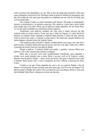 41
culto as pessoas são despedidas e se vão. Não se lhes dá tempo para produzir o fruto que
essas mensagens trouxeram à luz. Recebem todas as palavras faladas da mensagem, mas
não têm tempo de orar, para que essa palavra se implante em sua vida de tal modo que
se torne parte deles.
Nos Estados Unidos os cultos terminam cedo demais. Dê tempo à congregação;
encurte os preliminares e os números especiais. Dê a palavra, e deixe que o povo tenha
mais tempo para orar |unto. Deixe que as palavras sejam digeridas. Se isto fosse feito,
ver-se-iam mais resultados nos ministérios desses pastores.
Finalmente, suas palavras moldam sua vida, pois o centro nervoso da fala
controla todos os outros nervos. É por isso que o falar em línguas é o sinal inicial do
batismo no Espírito Santo. Quando o Espírito Santo domina o centro da fala, domina
todos os nervos do corpo, e controla o corpo inteiro. De modo que, quando falamos em
outras línguas, estamos cheios do Espírito Santo.
Fale a palavra para controlar e sujeitar completamente seu corpo e sua vida. Dê a
palavra para o Espírito Santo para que ele possa, com ela, criar algo. Então crie e libere
a presença de Jesus Cristo por sua palavra falada.
Pregue a palavra. A palavra falada tem poder, e quando a pessoa libera essa
palavra, é ela e não a pessoa que realiza os milagres.
Deus não o usa por você estar completamente santificado, pois enquanto o
cristão viver estará lutando com a carne. Deus o usa por você ter fé. Irmãos e irmãs,
façamos uso da palavra falada — para o êxito em nossa vida, para o material com o qual
o Espírito Santo possa criar, e com o propósito de criar e liberar a presença de Jesus
Cristo.
Lembre-se de que Cristo depende de você e de sua palavra falada a fim de
liberar a sua presença. O que vai fazer com este Jesus que você leva em sua língua? Vai
liberá-lo para a bênção dos outros? Ou vai trancá-lo com uma língua silente e com uma
boca fechada? Que Deus o abençoe ao tomar sua decisão.
 