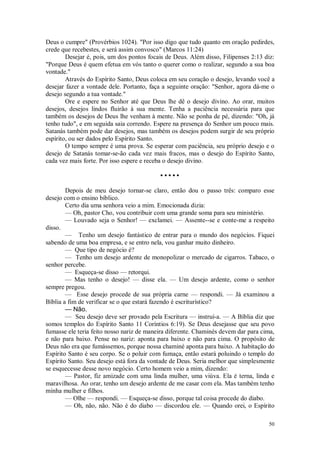 50
Deus o cumpre" (Provérbios 1024). "Por isso digo que tudo quanto em oração pedirdes,
crede que recebestes, e será assim convosco" (Marcos 11:24)
Desejar é, pois, um dos pontos focais de Deus. Além disso, Filipenses 2:13 diz:
"Porque Deus é quem efetua em vós tanto o querer como o realizar, segundo a sua boa
vontade."
Através do Espírito Santo, Deus coloca em seu coração o desejo, levando você a
desejar fazer a vontade dele. Portanto, faça a seguinte oração: "Senhor, agora dá-me o
desejo segundo a tua vontade."
Ore e espere no Senhor até que Deus lhe dê o desejo divino. Ao orar, muitos
desejos, desejos lindos fluirão à sua mente. Tenha a paciência necessária para que
também os desejos de Deus lhe venham à mente. Não se ponha de pé, dizendo: "Oh, já
tenho tudo", e em seguida saia correndo. Espere na presença do Senhor um pouco mais.
Satanás também pode dar desejos, mas também os desejos podem surgir de seu próprio
espírito, ou ser dados pelo Espírito Santo.
O tempo sempre é uma prova. Se esperar com paciência, seu próprio desejo e o
desejo de Satanás tomar-se-ão cada vez mais fracos, mas o desejo do Espírito Santo,
cada vez mais forte. Por isso espere e receba o desejo divino.
• • • • •
Depois de meu desejo tornar-se claro, então dou o passo três: comparo esse
desejo com o ensino bíblico.
Certo dia uma senhora veio a mim. Emocionada dizia:
— Oh, pastor Cho, vou contribuir com uma grande soma para seu ministério.
— Louvado seja o Senhor! — exclamei. — Assente--se e conte-me a respeito
disso.
— Tenho um desejo fantástico de entrar para o mundo dos negócios. Fiquei
sabendo de uma boa empresa, e se entro nela, vou ganhar muito dinheiro.
— Que tipo de negócio é?
— Tenho um desejo ardente de monopolizar o mercado de cigarros. Tabaco, o
senhor percebe.
— Esqueça-se disso — retorqui.
— Mas tenho o desejo! — disse ela. — Um desejo ardente, como o senhor
sempre pregou.
— Esse desejo procede de sua própria carne — respondi. — Já examinou a
Bíblia a fim de verificar se o que estará fazendo é escriturístico?
— Não.
— Seu desejo deve ser provado pela Escritura — instruí-a. — A Bíblia diz que
somos templos do Espírito Santo 11 Coríntios 6:19). Se Deus desejasse que seu povo
fumasse ele teria feito nosso nariz de maneira diferente. Chaminés devem dar para cima,
e não para baixo. Pense no nariz: aponta para baixo e não para cima. O propósito de
Deus não era que fumássemos, porque nossa chaminé aponta para baixo. A habitação do
Espírito Santo é seu corpo. Se o poluir com fumaça, então estará poluindo o templo do
Espírito Santo. Seu desejo está fora da vontade de Deus. Seria melhor que simplesmente
se esquecesse desse novo negócio. Certo homem veio a mim, dizendo:
— Pastor, fiz amizade com uma linda mulher, uma viúva. Ela é terna, linda e
maravilhosa. Ao orar, tenho um desejo ardente de me casar com ela. Mas também tenho
minha mulher e filhos.
— Olhe — respondi. — Esqueça-se disso, porque tal coisa procede do diabo.
— Oh, não, não. Não é do diabo — discordou ele. — Quando orei, o Espírito
 