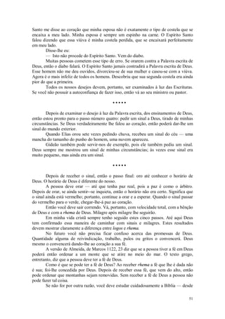 51
Santo me disse ao coração que minha esposa não é exatamente o tipo de costela que se
encaixa a meu lado. Minha esposa é sempre um espinho na carne. O Espírito Santo
falou dizendo que essa viúva é minha costela perdida, que se encaixará perfeitamente
em meu lado.
Disse-lhe eu:
— Isto não procede do Espírito Santo. Vem do diabo.
Muitas pessoas cometem esse tipo de erro. Se orarem contra a Palavra escrita de
Deus, então o diabo falará. O Espírito Santo jamais contradirá a Palavra escrita de Deus.
Esse homem não me deu ouvidos, divorciou-se de sua mulher e casou-se com a viúva.
Agora é o mais infeliz de todos os homens. Descobriu que sua segunda costela era ainda
pior do que a primeira.
Todos os nossos desejos devem, portanto, ser examinados à luz das Escrituras.
Se você não possuir a autoconfiança de fazer isso, então vá ao seu ministro ou pastor.
• • • • •
Depois de examinar o desejo à luz da Palavra escrita, dos ensinamentos de Deus,
então estou pronto para o passo número quatro: pedir um sinal a Deus, tirado de minhas
circunstâncias. Se Deus verdadeiramente lhe falou ao coração, então poderá dar-lhe um
sinal do mundo exterior.
Quando Elias orou sete vezes pedindo chuva, recebeu um sinal do céu — uma
mancha do tamanho do punho do homem, uma nuvem apareceu.
Gideão também pode servir-nos de exemplo, pois ele também pediu um sinal.
Deus sempre me mostrou um sinal de minhas circunstâncias; às vezes esse sinal era
muito pequeno, mas ainda era um sinal.
• • • • •
Depois de receber o sinal, então o passo final: oro até conhecer o horário de
Deus. O horário de Deus é diferente do nosso.
A pessoa deve orar — até que tenha paz real, pois a paz é como o árbitro.
Depois de orar, se ainda sentir--se inquieta, então o horário não era certo. Significa que
o sinal ainda está vermelho; portanto, continue a orar e a esperar. Quando o sinal passar
do vermelho para o verde, chegar-lhe-á paz ao coração.
Então você deve sair correndo. Vá, portanto, com velocidade total, com a bênção
de Deus e com a rhema de Deus. Milagre após milagre lhe seguirão.
Em minha vida cristã sempre tenho seguido estes cinco passos. Até aqui Deus
tem confirmado essa maneira de caminhar com sinais e milagres. Estes resultados
devem mostrar claramente a diferença entre logos e rhema.
No futuro você não precisa ficar confuso acerca das promessas de Deus.
Quantidade alguma de reivindicação, trabalho, pulos ou gritos o convencerá. Deus
mesmo o convencerá dando-lhe ao coração a sua fé.
A versão de Almeida, de Marcos 1122, 23 diz que se a pessoa tiver a fé em Deus
poderá então ordenar a um monte que se atire no meio do mar. O texto grego,
entretanto, diz que a pessoa deve ter a fé de Deus.
Como é que se pode ter a fé de Deus? Ao receber rhema a fé que lhe é dada não
é sua; foi-lhe concedida por Deus. Depois de receber essa fé, que vem do alto, então
pode ordenar que montanhas sejam removidas. Sem receber a fé de Deus a pessoa não
pode fazer tal coisa.
Se não for por outra razão, você deve estudar cuidadosamente a Bíblia — desde
 