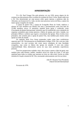 6
APRESENTAÇÃO
Vi o Dr. Paul Yonggi Cho pela primeira vez em 1958, pouco depois de ele
começar sua obra pioneira entre os pobres do nordeste de Seul, Coréia. Desde então tem
o Dr. Cho demonstrado ser uma pessoa sobre quem repousa a poderosa mão do
Altíssimo; um homem de fé e visão, um dos mais preciosos servos de Deus, e pastor da
maior igreja evangélica do mundo.
A igreja do pastor Cho, a Igreja do Evangelho Pleno de Yoido, triplicou o
número de seus membros nos últimos três anos e presentemente conta com mais de
55.000 membros ativos. O ministério mundial desta igreja é conhecido como
Crescimento da Igreja Internacional, ministério que foi estabelecido com o propósito de
organizar seminários para treinar pastores e líderes de igrejas, por todo o mundo, nos
princípios bíblicos e práticos que regem o crescimento das igrejas. Deus revelou esses
princípios, não somente para a igreja do pastor Cho, mas também para muitas outras
igrejas ao redor do mundo.
Os capítulos deste livro foram preparados tendo como base conferências
especiais que o Dr. Cho pronunciou no Southcastern College. O Dr. Cho, com sua visão
característica, viu seus ouvintes não como meros estudantes de uma faculdade
evangélica, mas como os líderes das igrejas do amanhã. E com esta solene
responsabilidade falou abertamente acerca de suas mais profundas experiências
pessoais.
Este livro proporciona verdades vitais, não só para o pastor e líder da igreja, mas
também para cada homem, mulher, membros ativos do corpo de Cristo. E um guia
espiritual para todos os cristãos que anseiam ter êxito na vida cristã. Escrito no estilo
inimitável e loução oriental do Dr. Cho, recomendo calorosamente este livro ao leitor.
John W. Houston Vice-Presidente
Church Growth International
Fevereiro de 1978.
 