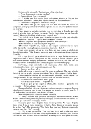 60
Eu também fiz um pedido. O encarregado olhou-me e disse:
— A que denominação pertence o senhor?
— Assembléias de Deus — respondi.
— O senhor quer dizer aquela igreja onde gritam louvores a Deus de uma
maneira alta e barulhenta? E oram pelos doentes e falam em línguas estranhas?
— Exatamente — respondi. Ele sacudiu a cabeça:
— O senhor sabe que esta igreja vai ficar bem em frente do edifício do
Congresso. Esta igreja tem de ter aparência digna e a sua não tem. Não podemos aceitar
sua inscrição.
Fiquei alegre no coração, contudo, pois isto me daria a desculpa para não
construir a igreja. Voltei ao Senhor em oração: "Senhor, tu ouviste o que ele disse, não
ouviste? Não temos dignidade suficiente para construir aqui.''
Você pode levar ao Senhor toda a desculpa que puder arranjar, mas o Espírito
Santo sempre tem a resposta. O Espírito Santo respondeu, dizendo:
"Quando foi que lhe disse que pedisse permissão para construção?''
"Então não tenho de fazer a inscrição?" perguntei.
"Meu filho", respondeu ele, "você não deve seguir o caminho em que agora
trilha. Deve andar em direção oposta, no caminho da oração e da fé."
Sendo assim, comecei a jejuar e a orar. Então em meu coração a sabedoria do
Espírito Santo disse: "Vá e descubra quem está a cargo do projeto de desenvolvimento
dessa ilha."
Fui e logo descobri que o vice-prefeito estava a cargo do desenvolvimento
daquela área toda. Comecei a indagar de sua vida pessoal e familiar. Descobri que a
mãe dele era membro da igreja presbiteriana. Portanto, fui visitá-la, orei com ela e ela
recebeu o batismo no Espírito Santo. Então começou a assistir à minha igreja.
Na Coréia, a sogra tem muito poder e autoridade sobre a nora. Disse a esta
senhora que trouxesse a nora para sua igreja, dizendo-lhe:
— Sua nora tem de ser salva.
Assim, ela orou e eu também orei. Ela trouxe a mulher do filho para a igreja.
Depois de ouvir o sermão, entregou o coração a Cristo e foi cheia com o Espírito Santo.
Então comecei a trabalhar por intermédio delas, pensando comigo mesmo: "Se
consegui a esposa, sei que conseguirei o marido/' Por isso lhe dei a instrução:
— Você tem de trazer seu marido para a igreja.
— Mas ele é ocupado demais — respondeu ela.
— Você não quer que ele vá para o inferno, não é mesmo? — perguntei com
severidade. — Portanto, traga-o para a igreja.
Quando, afinal ela o trouxe à igreja, preguei uma mensagem poderosa. Embora
não olhasse diretamente para o rosto dele, estava, em verdade, pregando para ele. E
miraculosamente ele entregou o coração para o Senhor.
No domingo seguinte ele entrou em meu escritório.
— Pastor, o senhor sabe que estou encarregado do desenvolvimento da Ilha
Yoido. Estamos dando permissão para que uma igreja coreana construa seu templo ali.
Gostaria que levássemos nossa igreja para lá.
Eu queria gritar, mas o Espírito Santo não mo permitiu. Às vezes o Espírito
Santo opera de modo muito misterioso; o Espírito Santo deu-me a impressão que eu
devia dizer "não". Mas argumentei: "Não Dei o duro para isto." Embora meu coração
clamasse para dizer "sim", respondi:
— Não, senhor vice-prefeito. Para levai' esta igreja seria preciso uma soma
exagerada de dinheiro e teríamos de comprar pelo menos três ou quatro acres de terra.
Isso custaria mais de cinco milhões de dólares. Acho impossível. Para piorar as coisas,
 