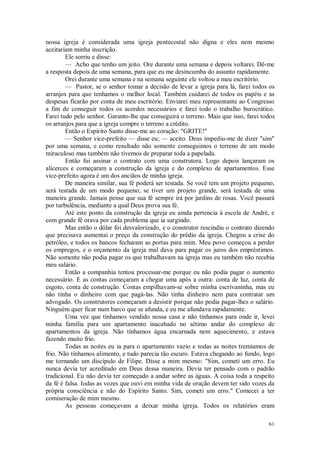 61
nossa igreja é considerada uma igreja pentecostal não digna e eles nem mesmo
aceitariam minha inscrição.
Ele sorriu e disse:
— Acho que tenho um jeito. Ore durante uma semana e depois voltarei. Dê-me
a resposta depois de uma semana, para que eu me desincumba do assunto rapidamente.
Orei durante uma semana e na semana seguinte ele voltou a meu escritório.
— Pastor, se o senhor tomar a decisão de levar a igreja para lá, farei todos os
arranjos para que tenhamos o melhor local. Também cuidarei de todos os papéis e as
despesas ficarão por conta de meu escritório. Enviarei meu representante ao Congresso
a fim de conseguir todos os acordos necessários e farei todo o trabalho burocrático.
Farei tudo pelo senhor. Garanto-lhe que conseguirá o terreno. Mais que isso, farei todos
os arranjos para que a igreja compre o terreno a crédito.
Então o Espírito Santo disse-me ao coração: "GRITE!"
— Senhor vice-prefeito — disse eu; — aceito. Deus impediu-me de dizer "sim"
por uma semana, e como resultado não somente conseguimos o terreno de um modo
miraculoso mas também não tivemos de preparar toda a papelada.
Então fui assinar o contrato com uma construtora. Logo depois lançaram os
alicerces e começaram a construção da igreja e do complexo de apartamentos. Esse
vice-prefeito agora é um dos anciãos de minha igreja.
De maneira similar, sua fé poderá ser testada. Se você tem um projeto pequeno,
será testada de um modo pequeno; se tiver um projeto grande, será testada de uma
maneira grande. Jamais pense que sua fé sempre irá por jardins de rosas. Você passará
por turbulência, mediante a qual Deus prova sua fé.
Até este ponto da construção da igreja eu ainda pertencia à escola de André, e
com grande fé orava por cada problema que ia surgindo.
Mas então o dólar foi desvalorizado, e o construtor rescindiu o contrato dizendo
que precisava aumentai o preço da construção do prédio da igreja. Chegou a crise do
petróleo, e todos os bancos fecharam as portas para mim. Meu povo começou a perder
os empregos, e o orçamento da igreja mal dava para pagar os juros dos empréstimos.
Não somente não podia pagar os que trabalhavam na igreja mas eu também não recebia
meu salário.
Então a companhia tentou processar-me porque eu não podia pagar o aumento
necessário. E as contas começaram a chegar uma após a outra: conta de luz, conta de
esgoto, conta de construção. Contas empilhavam-se sobre minha escrivaninha, mas eu
não tinha o dinheiro com que pagá-las. Não tinha dinheiro nem para contratar um
advogado. Os construtores começaram a desistir porque não podia pagar-lhes o salário.
Ninguém quer ficar num barco que se afunda, e eu me afundava rapidamente.
Uma vez que tínhamos vendido nossa casa e não tínhamos para onde ir, levei
minha família para um apartamento inacabado no sétimo andar do complexo de
apartamentos da igreja. Não tínhamos água encarnada nem aquecimento, e estava
fazendo muito frio.
Todas as noites eu ia para o apartamento vazio e todas as noites tremíamos de
frio. Não tínhamos alimento, e tudo parecia tão escuro. Estava chegando ao fundo, logo
me tornando um discípulo de Filipe. Disse a mim mesmo: "Sim, cometi um erro. Eu
nunca devia ter acreditado em Deus dessa maneira. Devia ter pensado com o padrão
tradicional. Eu não devia ter começado a andar sobre as águas. A coisa toda a respeito
da fé é falsa. Iodas as vozes que ouvi em minha vida de oração devem ter sido vozes da
própria consciência e não do Espírito Santo. Sim, cometi um erro." Comecei a ter
comiseração de mim mesmo.
As pessoas começavam a deixar minha igreja. Todos os relatórios eram
 
