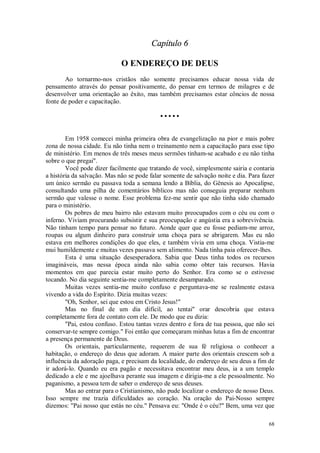 68
Capítulo 6
O ENDEREÇO DE DEUS
Ao tornarmo-nos cristãos não somente precisamos educar nossa vida de
pensamento através do pensar positivamente, do pensar em termos de milagres e de
desenvolver uma orientação ao êxito, mas também precisamos estar côncios de nossa
fonte de poder e capacitação.
• • • • •
Em 1958 comecei minha primeira obra de evangelização na pior e mais pobre
zona de nossa cidade. Eu não tinha nem o treinamento nem a capacitação para esse tipo
de ministério. Em menos de três meses meus sermões tinham-se acabado e eu não tinha
sobre o que pregai".
Você pode dizer facilmente que tratando de você, simplesmente sairia e contaria
a história da salvação. Mas não se pode falar somente de salvação noite e dia. Para fazer
um único sermão eu passava toda a semana lendo a Bíblia, do Gênesis ao Apocalipse,
consultando uma pilha de comentários bíblicos mas não conseguia preparar nenhum
sermão que valesse o nome. Esse problema fez-me sentir que não tinha sido chamado
para o ministério.
Os pobres de meu bairro não estavam muito preocupados com o céu ou com o
inferno. Viviam procurando subsistir e sua preocupação e angústia era a sobrevivência.
Não tinham tempo para pensar no futuro. Aonde quer que eu fosse pediam-me arroz,
roupas ou algum dinheiro para construir uma choça para se abrigarem. Mas eu não
estava em melhores condições do que eles, e também vivia em uma choça. Vistia-me
mui humildemente e muitas vezes passava sem alimento. Nada tinha paia oferecer-lhes.
Esta é uma situação desesperadora. Sabia que Deus tinha todos os recursos
imagináveis, mas nessa época ainda não sabia como obter tais recursos. Havia
momentos em que parecia estar muito perto do Senhor. Era como se o estivesse
tocando. No dia seguinte sentia-me completamente desamparado.
Muitas vezes sentia-me muito confuso e perguntava-me se realmente estava
vivendo a vida do Espírito. Dizia muitas vezes:
"Oh, Senhor, sei que estou em Cristo Jesus!"
Mas no final de um dia difícil, ao tentai" orar descobria que estava
completamente fora de contato com ele. De modo que eu dizia:
"Pai, estou confuso. Estou tantas vezes dentro e fora de tua pessoa, que não sei
conservar-te sempre comigo." Foi então que começaram minhas lutas a fim de encontrar
a presença permanente de Deus.
Os orientais, particularmente, requerem de sua fé religiosa o conhecer a
habitação, o endereço do deus que adoram. A maior parte dos orientais crescem sob a
influência da adoração paga, e precisam da localidade, do endereço de seu deus a fim de
ir adorá-lo. Quando eu era pagão e necessitava encontrar meu deus, ia a um templo
dedicado a ele e me ajoelhava perante sua imagem e dirigia-me a ele pessoalmente. No
paganismo, a pessoa tem de saber o endereço de seus deuses.
Mas ao entrar para o Cristianismo, não pude localizar o endereço de nosso Deus.
Isso sempre me trazia dificuldades ao coração. Na oração do Pai-Nosso sempre
dizemos: "Pai nosso que estás no céu." Pensava eu: "Onde é o céu?" Bem, uma vez que
 
