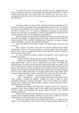 72
A maioria das pessoas luta com quatro pecados da carne, pecados estes que
devem ser vencidos antes que o cristão possa operar ativamente com Deus. Se não se
livrarem destes pecados seus canais serão tão entupidos que Deus não terá a
oportunidade de fluir através deles. Descobri esses pecados durante meus vinte anos de
aconselhamento.
• • • • •
As pessoas sofrem por causa do ódio, o primeiro pecado que examinaremos. Se
conservar o ódio em seu coração Deus jamais poderá fluir através de você. E esse ódio,
esse espírito não perdoador, será o inimigo número um de sua fé. Cristo Jesus destaca
esse fato em Mateus 6:14, 15: "Porque se perdoardes aos homens as suas ofensas,
também vosso Pai celeste vos perdoará; se, porém, não perdoardes aos homens [as suas
ofensas], tão pouco vosso Pai vos perdoará as vossas ofensas."
Depois de pregar o quarto sermão no domingo de manhã, estou tão cansado que
não desejo ver ninguém. Se alguém deseja falar comigo, primeiro tem de passar por
minhas secretárias. Elas examinam cuidadosamente os pedidos. Se alguém consegue
chegar ã minha porta é porque está em grande necessidade.
Certo dia, depois do meu quarto sermão, um senhor bateu à porta do meu
escritório.
Abri a porta e ele entrou. Pensei que ele estivesse bêbado porque andava
cambaleando. Sentou-se e tirou algo do bolso. Um punhal afiado; fiquei atemorizado.
Pensei: "Como é que as secretárias deixaram-no entrar aqui? Ele carrega um punhal e
assim mesmo o deixam entrar!"
Eu estava realmente assustado e quando ele empunhou a arma, preparei para
defender-me, dizendo:
— Não use essa faca. Diga-me por que veio aqui. Respondeu ele:
— Senhor, vou cometer suicídio. Mas primeiro vou matar minha esposa, meu
sogro, minha sogra e todos os que se encontrarem ao meu redor. Um amigo meu
aconselhou-me a vir assistir a um de seus cultos antes de fazer todas estas coisas. Vim e
assisti ao quarto culto. Escutei com atenção mas não pude entender nenhuma de suas
palavras por causa de seu forte sotaque provinciano sulista. Não pude entender seu
sotaque e não consegui compreender nada do que o senhor disse. De modo que depois
de ouvir o que o senhor tem a dizer vou sair para realizar todos os meus planos. Estou
morrendo. Tenho tuberculose, e tenho acessos de tosse o tempo todo. Estou morrendo.
— Acalme-se — disse-lhe —; sente-se aqui e conte--me a sua história.
— Bem — respondeu ele —, durante a última etapa da guerra do Vietnã eu servi
como mecânico e dirigia um buldôzer. Trabalhei em todas as linhas de frente
construindo trincheiras e estradas, arriscando a vida a fim de ganhar mais dinheiro.
Enviava todo o dinheiro para minha mulher e quando a guerra acabou mal tinha o
suficiente para sair do Vietnã.
Mandei-lhe um telegrama de Hong Kong e esperava vê-la com as crianças no
aeroporto de Seul. Mas ao chegar lá não vi nem sombra deles. Pensei que talvez não
tivessem recebido meu telegrama, mas quando cheguei correndo a casa, descobri
estranhos morando lá.
'Descobri que minha mulher tinha fugido com um jovem. Ela me havia deixado,
levando todas as minhas economias. Morava em outra parte de cidade. Fui até lá e
implorei-lhe que voltasse para mim. Ela se negou terminantemente.
"Fui ver meu sogro e minha sogra a fim de expor--lhes o caso. Deram-me 40
dólares e me escorraçaram de sua casa. Em menos de uma semana eu tinha um ódio
 