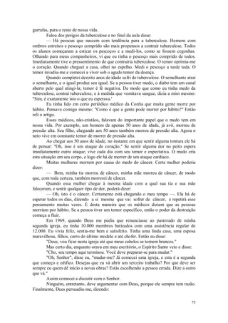 75
garrafas, para o resto de nossa vida.
Falou dos perigos da tuberculose e no final da aula disse:
— Há pessoas que nascem com tendência para a tuberculose. Homens com
ombros estreitos e pescoço comprido são mais propensos a contrair tuberculose. Todos
os alunos começaram a esticar os pescoços e a medi-los, como se fossem cegonhas.
Olhando para meus companheiros, vi que eu tinha o pescoço mais comprido de todos.
Imediatamente tive o pressentimento de que contrairia tuberculose. O temor oprimia-me
o coração. Quando cheguei a casa, olhei no espelho. Medi o pescoço a tarde toda. O
temor invadiu-me e comecei a viver sob o agudo temor da doença.
Quando completei dezoito anos de idade sofri de tuberculose. O semelhante atrai
o semelhante, e o igual produz seu igual. Se a pessoa tiver medo, o diabo tem um canal
aberto pelo qual atingi-la; temor é fé negativa. De modo que como eu tinha medo da
tuberculose, contraí tuberculose, e à medida que vomitava sangue, dizia a mim mesmo:
"Sim, é exatamente isto o que eu esperava.'
Eu tinha lido em certo periódico médico da Coréia que muita gente morre por
hábito. Pensava comigo mesmo: "Como é que a gente pode morrer por hábito?" Então
reli o artigo.
Esses médicos, não-cristãos, falavam do importante papel que o medo tem em
nossa vida. Por exemplo, um homem de apenas 50 anos de idade, já avô, morreu de
pressão alta. Seu filho, chegando aos 50 anos também morreu de pressão alta. Agora o
neto vive em constante temor de morrer de pressão alta.
Ao chegar aos 50 anos de idade, no instante em que sentir alguma tontura ele há
de pensar: "Oh, isso é um ataque de coração." Se sentir alguma dor no peito espera
imediatamente outro ataque; vive cada dia com seu temor e expectativa. O medo cria
esta situação em seu corpo, e logo ele há de morrer de um ataque cardíaco.
Muitas mulheres morrem por causa do medo do câncer. Certa mulher poderia
dizer:
— Bem, minha tia morreu de câncer, minha mãe morreu de câncer, de modo
que, com toda certeza, também morrerei de câncer.
Quando essa mulher chegar à mesma idade com a qual sua tia e sua mãe
faleceram, e sentir qualquer tipo de dor, poderá dizer:
— Oh, isto é o câncer. Certamente está chegando o meu tempo —. Ela há de
esperar todos os dias, dizendo a si mesma que vai sofrer de câncer, e repetirá esse
pensamento muitas vezes. É desta maneira que os médicos diziam que as pessoas
morriam por hábito. Se a pessoa tiver um temor específico, então o poder da destruição
começa a fluir.
Em 1969, quando Deus me pediu que renunciasse ao pastorado de minha
segunda igreja, eu tinha 10.000 membros batizados com uma assistência regular de
12.000. Eu vivia feliz, sentia-me bem e satisfeito. Tinha uma linda casa, uma esposa
maravilhosa, filhos, carro do último modelo e até chofer. Então eu disse:
"Deus, vou ficar nesta igreja até que meus cabelos se tornem brancos."
Mas certo dia, enquanto orava em meu escritório, o Espírito Santo veio e disse:
"Cho, seu tempo aqui terminou. Você deve preparar-se para mudar."
"Oh, Senhor", disse eu, "mudar-me? Já comecei uma igreja, e esta é a segunda
que começo e edifico. Desejas que eu vá abrir um terceiro trabalho? Por que deve ser
sempre eu quem dê início a novas obras? Estás escolhendo a pessoa errada. Dize a outro
que vá."
Assim comecei a discutir com o Senhor.
Ninguém, entretanto, deve argumentar com Deus, porque ele sempre tem razão.
Finalmente, Deus persuadiu-me, dizendo:
 