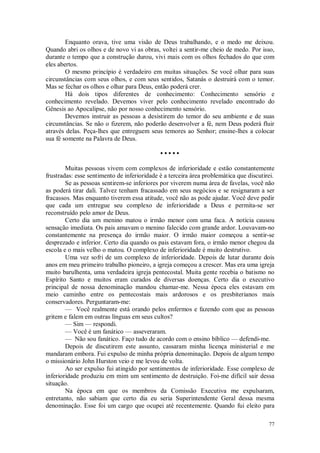 77
Enquanto orava, tive uma visão de Deus trabalhando, e o medo me deixou.
Quando abri os olhos e de novo vi as obras, voltei a sentir-me cheio de medo. Por isso,
durante o tempo que a construção durou, vivi mais com os olhos fechados do que com
eles abertos.
O mesmo princípio é verdadeiro em muitas situações. Se você olhar para suas
circunstâncias com seus olhos, e com seus sentidos, Satanás o destruirá com o temor.
Mas se fechar os olhos e olhar para Deus, então poderá crer.
Há dois tipos diferentes de conhecimento: Conhecimento sensório e
conhecimento revelado. Devemos viver pelo conhecimento revelado encontrado do
Gênesis ao Apocalipse, não por nosso conhecimento sensório.
Devemos instruir as pessoas a desistirem do temor do seu ambiente e de suas
circunstâncias. Se não o fizerem, não poderão desenvolver a fé, nem Deus poderá fluir
através delas. Peça-lhes que entreguem seus temores ao Senhor; ensine-lhes a colocar
sua fé somente na Palavra de Deus.
• • • • •
Muitas pessoas vivem com complexos de inferioridade e estão constantemente
frustradas: esse sentimento de inferioridade è a terceira área problemática que discutirei.
Se as pessoas sentirem-se inferiores por viverem numa área de favelas, você não
as poderá tirar dali. Talvez tenham fracassado em seus negócios e se resignaram a ser
fracassos. Mas enquanto tiverem essa atitude, você não as pode ajudar. Você deve pedir
que cada um entregue seu complexo de inferioridade a Deus e permita-se ser
reconstruído pelo amor de Deus.
Certo dia um menino matou o irmão menor com uma faca. A notícia causou
sensação imediata. Os pais amavam o menino falecido com grande ardor. Louvavam-no
constantemente na presença do irmão maior. O irmão maior começou a sentir-se
desprezado e inferior. Certo dia quando os pais estavam fora, o irmão menor chegou da
escola e o mais velho o matou. O complexo de inferioridade é muito destrutivo.
Uma vez sofri de um complexo de inferioridade. Depois de lutar durante dois
anos em meu primeiro trabalho pioneiro, a igreja começou a crescer. Mas era uma igreja
muito barulhenta, uma verdadeira igreja pentecostal. Muita gente recebia o batismo no
Espírito Santo e muitos eram curados de diversas doenças. Certo dia o executivo
principal de nossa denominação mandou chamar-me. Nessa época eles estavam em
meio caminho entre os pentecostais mais ardorosos e os presbiterianos mais
conservadores. Perguntaram-me:
— Você realmente está orando pelos enfermos e fazendo com que as pessoas
gritem e falem em outras línguas em seus cultos?
— Sim — respondi.
— Você é um fanático — asseveraram.
— Não sou fanático. Faço tudo de acordo com o ensino bíblico — defendi-me.
Depois de discutirem este assunto, cassaram minha licença ministerial e me
mandaram embora. Fui expulso de minha própria denominação. Depois de algum tempo
o missionário John Hurston veio e me levou de volta.
Ao ser expulso fui atingido por sentimentos de inferioridade. Esse complexo de
inferioridade produziu em mim um sentimento de destruição. Foi-me difícil sair dessa
situação.
Na época em que os membros da Comissão Executiva me expulsaram,
entretanto, não sabiam que certo dia eu seria Superintendente Geral dessa mesma
denominação. Esse foi um cargo que ocupei até recentemente. Quando fui eleito para
 