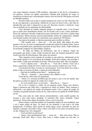 78
esse cargo tínhamos somente 2.000 membros. Aplicando as leis da fé e ensinando-as
aos pastores, tivemos um rápido crescimento. Quando pedi demissão do cargo, as
estatísticas revelaram que a denominação contava com um total de 300 igrejas com mais
de 200.000 membros.
Devemos lidar com os que se sentem incapazes de vencer na vida. Devemos tirá-
los de sua depressão e pessimismo. Edificá-los no amor de Jesus Cristo e dar--lhes fé,
dizendo-lhes que nada é impossível ao que crê. Devemos curá-los e treiná-los. Logo
eles se desfarão de seu sentimento de inferioridade.
Certo domingo de manhã, enquanto pregava no segundo culto, vi um homem
que eu sabia estar mentalmente doente. Ele foi trazido com os pés e mãos amarrados.
Nesse dia estávamos fazendo compromisso para terminarmos com êxito a quinta etapa
da construção. Muitas pessoas estavam preenchendo cartões de compromisso. Quando
esse homem recebeu um cartão ele o preencheu com a quantia de 100 dólares.
Sua esposa riu quando os diáconos passaram para recolher as ofertas.
— Não acredite nele — disse ela. — Ele está doido. Mas depois do culto,
quando o fui ver, ele estava completamente curado pelo poder do Espírito Santo. Estava
de novo em perfeito juízo, plenamente consciente do que fazia e dizia. Tinha sofrido de
um profundo complexo de inferioridade. Explicou:
— Eu tinha um fábrica de fertilizantes, mas fui à falência. Fiquei tão
preocupado que perdi a razão. Então levaram-me para um hospital psiquiátrico onde
recebi uma série de eletrochoques. Mas nunca me curaram.
"Mas enquanto estava sentado ali ouvindo as suas palavras, subitamente saí de
meu estado mental e tive consciência da realidade. Perdi meus amigos, meu prestígio e
meu crédito. Tenho uma montanha de dívidas. Não posso fazer nada. Não sou ninguém.
— Você é alguma coisa — disse-lhe eu. — Você não é inferior. Você veio a
Jesus e agora todo o poder de Cristo e todos os seus recursos residem em você. Você
é um homem de Deus. Levante-se vitoriosamente. Você tem dentro de si todo o
poder e todos os recursos de Deus, a espera de serem liberados.
— Que tipo de trabalho posso fazer? — perguntou--me.
— Não sei — respondi —; mas continue a ler a Bíblia e a orar.
Certo dia ele voltou cheio de entusiasmo.
— Pastor, li o versículo da Bíblia que diz sermos o sal e a luz do mundo. Que
lhe parece eu entrar no negócio de vender sal a varejo?
— Se você acredita nisso, vá em frente — disse-lhe eu. — Faça-o!
Ele se foi e começou a vender sal em pequena escala. Pagou seus dízimos.
Pagou a promessa que tinha feito e regozijava-se muito no Senhor. Deus começou a
abençoá-lo e seu negócio de vender sal prosperou muito. Com o passar do tempo ele
construiu um grande armazém à beira do rio, onde colocou um capital de 50.000 dólares
em sal.
Mas certa noite de verão choveu torrencialmente e pela manhã quando me
levantei a área toda estava inundada. O armazém dele estava inundado. Fiquei
apreensivo. Nessa tarde, depois de parada a chuva, corri à casa dele.
Outros artigos e materiais podem ser recuperados depois de uma inundação, mas
o sal é muito amigo da água. Ao entrar no seu armazém vi que todo o sal tinha
desaparecido. O homem, agora ancião de minha igreja, estava assentado no meio do
depósito, cantando e louvando a Deus. Entrei, sem saber se ele estava em perfeito juízo
ou não. Cheguei-me a ele e perguntei:
— Você está bem ou está louco?
— Pastor, estou perfeitamente bem — sorriu ele. — Não estou louco. Não se
preocupe. Perdi tudo. Deus o levou. Mas como o senhor sempre me tem dito, os
 