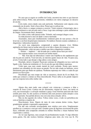 8
INTRODUÇÃO
No caos que se seguiu ao conflito da Coréia, encontrei-me entre os que lutavam
pela sobrevivência. Pobre, mas persistente, trabalhava em vários empregos no decurso
de um dia.
Certa tarde, estava dando uma aula particular. Subitamente senti alguma coisa
emanando-me do peito. Senti a boca cheia. Pensei que ia sufocar-me.
Abri a boca e o sangue começou a escorrer. Tentei estancar a hemorragia, mas o
sangue continuava a sair-me pelo nariz e boca. Logo meu estômago e peito encheram-se
de sangue. Severamente fraco, desmaiei.
Ao voltar a mim, tudo parecia rodar. Trêmulo, mal consegui chegar a casa.
Eu tinha dezenove anos de idade e estava morrendo.
Assustados, meus pais imediatamente venderam parte de suas posses a fim de
levar-me a um bom hospital para tratamento. Os médicos fizeram exames cuidadosos; o
diagnóstico: tuberculose incurável.
Ao ouvir esse julgamento, compreendi o quanto desejava viver. Minhas
aspirações do futuro iam-se acabar antes de eu ter tido a chance de começar a viver.
Desesperado, voltei-me para o médico que dera o diagnóstico sombrio.
— Doutor — implorei — não há nada que o senhor possa fazer por mim?
Sua resposta muitas vezes ressoaria em minha mente.
— Não. Este tipo de tuberculose é muito raro Espalha-se tão rapidamente que
não ha jeito de contê-la. Você tem três, no máximo quatro meses de vida. Vá para casa,
jovem. Coma tudo o que desejar e diga adeus a seus amigos.
Desolado, deixei o hospital. Passei por centenas de refugiados na rua e senti-me
ligado a eles. Sentia-me totalmente só. Eu era um dos que não tinham esperança.
Voltei para casa num estado mental de total confusão. Pronto para morrer,
pendurei um calendário de três meses na parede. Por ter sido criado no budismo, orava
diariamente para que Buda me ajudasse. Nenhuma esperança me vinha e a cada dia que
passava eu ficava pior.
Percebendo que meu tempo de vida se encurtava, desisti da fé em Buda. Foi
então que comecei a clamar ao Deus desconhecido. Pouco sabia eu do grande impacto
que sua resposta teria sobre minha vida.
• • • • •
Alguns dias mais tarde, uma colegial veio visitar-me e começou a falar a
respeito de Jesus Cristo. Contou--me do nascimento virginal de Jesus, sua morte na
cruz, sua ressurreição e a salvação mediante a graça. Essas histórias pareciam não fazer
sentido para mim. Eu não aceitava as histórias dela nem prestava muita atenção a essa
jovem ignorante. Sua partida deixou--me com uma única emoção: alívio.
Mas no dia seguinte ela voltou. Voltou várias vezes, e toda vez perturbava-me
com as histórias a respeito do
Deus-homem, Jesus. Depois de mais de uma semana destas visitas, fiquei
grandemente agitado e repreendi-a asperamente.
Ela não saiu correndo envergonhada nem retaliou com raiva. Simplesmente
ajoelhou-se e começou a orar por mim. Grandes gotas de lágrimas escorreram-lhe pelas
faces, refletindo uma compaixão estranha às minhas filosofias e rituais budistas bem
organizados e estéreis.
Ao ver suas lágrimas, meu coração foi profundamente tocado. Vi algo diferente
nesta garota. Ela não recitava histórias religiosas para mim; ela vivia sua fé. Por
 