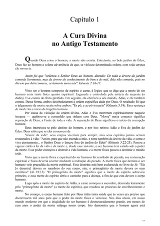 10
Capítulo 1
A Cura Divina
no Antigo Testamento
Quando Deus criou o homem, a morte não existia. Entretanto, no belo jardim do Éden,
Deus fez ao homem a solene advertência de que, se violasse determinada ordem, com toda certeza
ele morreria.
Assim foi que "ordenou o Senhor Deus ao homem, dizendo: De toda a árvore do jardim
comerás livremente, mas da árvore do conhecimento do bem e do mal, dela não comerás, pois no
dia em que dela comeres, certamente morrerás". Gênesis 2:16-17.
Visto ser o homem composto de espírito e carne, é lógico que se diga que a morte do ser
humano seria tanto física quanto espiritual. Enganada e controlada pela astúcia da serpente (o
diabo), Eva comeu do fruto proibido. Em seguida, ela ofereceu a seu marido, Adão, e ele também
comeu. Desta forma, ambos desobedeceram à ordem específica dada por Deus. O resultado foi que
o julgamento da morte recaiu sobre ambos: "És pó, e ao pó tornarás" (Gênesis 3:19). Essa sentença
de morte foi o início da tragédia humana.
Por causa da violação da ordem divina, Adão e Eva morreram espiritualmente naquele
instante — quebrou-se a comunhão que tinham com Deus. "Morte" nesse contexto significa
separação de Deus, a Fonte de toda a vida. A separação de Deus significou o início da corrupção
humana.
Deus interessou-se pelo destino do homem, e por isso retirou Adão e Eva do jardim do
Éden. Deus sabia que se eles comessem da
"árvore da vida", seus corpos viveriam para sempre, mas seus espíritos jamais seriam
restaurados à vida: "Assim, para que não estenda a mão, e tome também da árvore da vida, e coma e
viva eternamente... o Senhor Deus o lançou fora do jardim do Éden" (Gênesis 3:22-23). Passou a
vigorar então a lei da vida e da morte e, desde esse instante, o ser humano tem estado sob o poder
da morte. Esse poder começou a destruir a vida humana, e a morte física passou a dominar o mundo
todo.
Visto que a morte física e espiritual do ser humano foi resultado do pecado, sua restauração
espiritual e física deveria ocorrer mediante a redenção do pecado. A morte física que domina o ser
humano veio precedida da morte espiritual. Essa doutrina está bem esclarecida no livro de Jó: "Ele
[o desastre] devora os membros do seu corpo; sim, o primogênito da morte devora os seus
membros" (Jó 18:13). "O primogênito da morte" significa que a morte do espírito sobreveio
primeiro, e essa morte do espírito abriu o caminho para a doença, a fim de que esta devore o corpo
humano.
Logo após a morte do espírito de Adão, a carne começou a sucumbir, devorada lentamente
pelo "primogênito da morte" (a morte do espírito), que resultou no processo de envelhecimento e
morte.
No começo, o corpo humano feito por Deus tinha tanta saúde que às vezes era preciso que
decorressem mil anos para que o poder da morte física o vencesse. Nos dias atuais, cm nosso
mundo moderno em que a iniqüidade do ser humano é desmesuradamente grande, em menos de
cem anos o poder da morte subjuga nosso corpo. Isto demonstra que o homem agora está
 