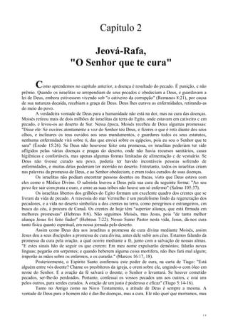 13
Capítulo 2
Jeová-Rafa,
"O Senhor que te cura"
Como aprendemos no capítulo anterior, a doença é resultado do pecado. É punição, e não
prêmio. Quando os israelitas se arrependiam de seus pecados c obedeciam a Deus, e guardavam a
lei de Deus, embora estivessem vivendo sob "o cativeiro da corrupção" (Romanos 8:21), por causa
de sua natureza decaída, recebiam a graça de Deus. Deus lhes curava as enfermidades, retirando-as
do meio do povo.
A verdadeira vontade de Deus para a humanidade não está na dor, mas na cura das doenças.
Moisés retirou mais de dois milhões de israelitas da terra do Egito, onde estavam em cativeiro c em
pecado, e levou-os ao deserto de Sur. Nessa época, Moisés recebeu de Deus algumas promessas:
"Disse ele: Se ouvires atentamente a voz do Senhor teu Deus, e fizeres o que é reto diante dos seus
olhos, e inclinares os teus ouvidos aos seus mandamentos, e guardares todos os seus estatutos,
nenhuma enfermidade virá sobre ti, das que enviei sobre os egípcios, pois eu sou o Senhor que te
sara" (Êxodo 15:26). Se Deus não houvesse feito esta promessa, os israelitas poderiam ter sido
afligidos pelas várias doenças e pragas do deserto, onde não havia recursos sanitários, casas
higiênicas e confortáveis, mas apenas algumas formas limitadas de alimentação c de vestuário. Se
Deus não tivesse curado seu povo, poderia ter havido incontáveis pessoas sofrendo de
enfermidades, e muitas delas poderiam ter morrido no deserto. Entretanto, todos os israelitas criam
nas palavras da promessa de Deus, e ao Senhor obedeciam, e eram todos curados de suas doenças.
Os israelitas não podiam encontrar pessoas doentes ou fracas, visto que Deus estava com
eles como o Médico Divino. O salmista louvou a Deus pela sua cura da seguinte forma: "Ao seu
povo fez sair com prata e ouro, e entre as suas tribos não houve um só enfermo" (Salmo 105:37).
Os israelitas libertos dos grilhões do Egito formam um excelente quadro dos crentes que se
livram da vida de pecado. A travessia do mar Vermelho é um paralelismo lindo da regeneração dos
pecadores, e a vida no deserto simboliza a dos crentes na terra, como peregrinos e estrangeiros, cm
busca do céu, à procura de Canaã. Os crentes de hoje têm "superior aliança, que está firmada em
melhores promessas" (Hebreus 8:6). Não seguimos Moisés, mas Jesus, pois "de tanto melhor
aliança Jesus foi feito fiador" (Hebreus 7:22). Nosso Sumo Pastor nesta vida, Jesus, dá-nos cura
tanto física quanto espiritual, em nossa jornada pelo deserto.
Assim como Deus deu aos israelitas a promessa de cura divina mediante Moisés, assim
Jesus deu a seus discípulos a promessa de cura divina, antes dele subir aos céus. Estamos falando da
promessa da cura pela oração, a qual ocorre mediante a fé, junto com a salvação de nossas almas.
"E estes sinais hão de seguir os que crerem: Em meu nome expulsarão demônios; falarão novas
línguas; pegarão em serpentes; e quando beberem alguma coisa mortífera, não lhes fará mal algum;
irnporão as mãos sobre os enfermos, e os curarão." (Marcos 16:17, 18).
Posteriormente, o Espírito Santo confirmou este poder de cura, na carta de Tiago: "Está
alguém entre vós doente? Chame os presbíteros da igreja, e orem sobre ele, ungindo-o com óleo em
nome do Senhor. E a oração da fé salvará o doente; o Senhor o levantará. Se houver cometido
pecados, ser-lhe-ão perdoados. Portanto, confessai os vossos pecados uns aos outros, c orai uns
pelos outros, para serdes curados. A oração de um justo é poderosa e eficaz" (Tiago 5:14-16).
Tanto no Antigo como no Novo Testamento, a atitude de Deus é sempre a mesma. A
vontade de Deus para o homem não é dar-lhe doenças, mas a cura. Ele não quer que morramos, mas
 