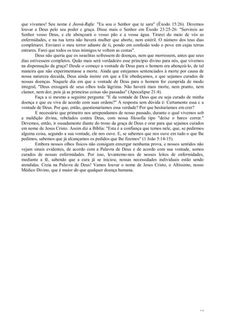 14
que vivamos! Seu nome é Jeová-Rafa: "Eu sou o Senhor que te sara" (Êxodo 15:26). Devemos
louvar a Deus pelo seu poder c graça. Disse mais o Senhor em Êxodo 23:25-26: "Servireis ao
Senhor vosso Deus, e ele abençoará o vosso pão e a vossa água. Tirarei do meio de vós as
enfermidades, e na tua terra não haverá mulher que aborte, nem estéril. O número dos teus dias
completarei. Enviarei o meu terror adiante de ti, pondo em confusão todo o povo em cujas terras
entrares. Farei que todos os teus inimigos te voltem as costas".
Deus não queria que os israelitas sofressem de doenças, nem que morressem, antes que seus
dias estivessem completos. Quão mais será verdadeiro esse princípio divino para nós, que vivemos
na dispensação da graça? Desde o começo a vontade de Deus para o homem era abençoá-lo, de tal
maneira que não experimentasse a morte. Ainda que estejamos sentenciados à morte por causa de
nossa natureza decaída, Deus ainda insiste em que a Ele obedeçamos, e que sejamos curados de
nossas doenças. Naquele dia em que a vontade de Deus para o homem for cumprida de modo
integral, "Deus enxugará de seus olhos toda lágrima. Não haverá mais morte, nem pranto, nem
clamor, nem dor, pois já as primeiras coisas são passadas" (Apocalipse 21:4).
Faça a si mesmo a seguinte pergunta: "E da vontade de Deus que eu seja curado de minha
doença e que eu viva de acordo com suas ordens?" A resposta sem dúvida é: Certamente essa c a
vontade de Deus. Por que, então, questionaríamos essa verdade? Por que hesitaríamos em crer?
E necessário que primeiro nos arrependamos de nosso passado, durante o qual vivemos sob
a maldição divina, rebelados contra Deus, com nossa filosofia tipo "deixe o barco correr."
Devemos, então, ir ousadamente diante do trono da graça de Deus e orar para que sejamos curados
em nome de Jesus Cristo. Assim diz a Bíblia: "Esta é a confiança que temos nele, que, se pedirmos
alguma coisa, segundo a sua vontade, ele nos ouve. E, se sabemos que nos ouve em tudo o que lhe
pedimos, sabemos que já alcançamos os pedidos que lhe fizemos" (1 João 5:14-15).
Embora nossos olhos físicos não consigam enxergar nenhuma prova, e nossos sentidos não
vejam sinais evidentes, de acordo com a Palavra de Deus e de acordo com sua vontade, somos
curados de nossas enfermidades. Por isso, levantemo-nos de nossos leitos de enfermidades,
mediante a fé, sabendo que a cura já se iniciou; nossas necessidades individuais estão sendo
atendidas. Creia na Palavra de Deus! Vamos louvar o nome de Jesus Cristo, o Altíssimo, nosso
Médico Divino, que é maior do que qualquer doença humana.
 