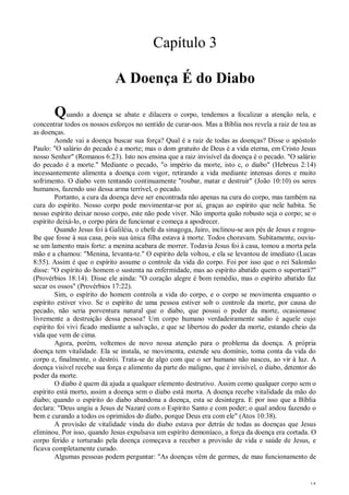 15
Capítulo 3
A Doença É do Diabo
Quando a doença se abate e dilacera o corpo, tendemos a focalizar a atenção nela, e
concentrar todos os nossos esforços no sentido de curar-nos. Mas a Bíblia nos revela a raiz de toa as
as doenças.
Aonde vai a doença buscar sua força? Qual é a raiz de todas as doenças? Disse o apóstolo
Paulo: "O salário do pecado é a morte; mas o dom gratuito de Deus é a vida eterna, em Cristo Jesus
nosso Senhor" (Romanos 6:23). Isto nos ensina que a raiz invisível da doença é o pecado. "O salário
do pecado é a morte." Mediante o pecado, "o império da morte, isto c, o diabo" (Hebreus 2:14)
incessantemente alimenta a doença com vigor, retirando a vida mediante intensas dores e muito
sofrimento. O diabo vem tentando continuamente "roubar, matar e destruir" (João 10:10) os seres
humanos, fazendo uso dessa arma terrível, o pecado.
Portanto, a cura da doença deve ser encontrada não apenas na cura do corpo, mas também na
cura do espírito. Nosso corpo pode movimentar-se por aí, graças ao espírito que nele habita. Se
nosso espírito deixar nosso corpo, este não pode viver. Não importa quão robusto seja o corpo; se o
espírito deixá-lo, o corpo pára de funcionar e começa a apodrecer.
Quando Jesus foi à Galiléia, o chefe da sinagoga, Jairo, inclinou-se aos pés de Jesus e rogou-
lhe que fosse à sua casa, pois sua única filha estava à morte. Todos choravam. Subitamente, ouviu-
se um lamento mais forte: a menina acabara de morrer. Todavia Jesus foi à casa, tomou a morta pela
mão e a chamou: "Menina, levanta-te." O espírito dela voltou, e ela se levantou de imediato (Lucas
8:55). Assim é que o espírito assume o controle da vida do corpo. Foi por isso que o rei Salomão
disse: "O espírito do homem o sustenta na enfermidade, mas ao espírito abatido quem o suportará?"
(Provérbios 18:14). Disse ele ainda: "O coração alegre é bom remédio, mas o espírito abatido faz
secar os ossos" (Provérbios 17:22).
Sim, o espírito do homem controla a vida do corpo, e o corpo se movimenta enquanto o
espírito estiver vivo. Se o espírito de uma pessoa estiver sob o controle da morte, por causa do
pecado, não seria porventura natural que o diabo, que possui o poder da morte, ocasionasse
livremente a destruição dessa pessoa? Um corpo humano verdadeiramente sadio é aquele cujo
espírito foi vivi ficado mediante a salvação, e que se libertou do poder da morte, estando cheio da
vida que vem de cima.
Agora, porém, voltemos de novo nossa atenção para o problema da doença. A própria
doença tem vitalidade. Ela se instala, se movimenta, estende seu domínio, toma conta da vida do
corpo e, finalmente, o destrói. Trata-se de algo com que o ser humano não nasceu, ao vir à luz. A
doença visível recebe sua força e alimento da parte do maligno, que é invisível, o diabo, detentor do
poder da morte.
O diabo é quem dá ajuda a qualquer elemento destrutivo. Assim como qualquer corpo sem o
espírito está morto, assim a doença sem o diabo está morta. A doença recebe vitalidade da mão do
diabo; quando o espírito do diabo abandona a doença, esta se desintegra. E por isso que a Bíblia
declara: "Deus ungiu a Jesus de Nazaré com o Espírito Santo e com poder; o qual andou fazendo o
bem e curando a todos os oprimidos do diabo, porque Deus era com ele" (Atos 10:38).
A provisão de vitalidade vinda do diabo estava por detrás de todas as doenças que Jesus
eliminou. Por isso, quando Jesus expulsava um espírito demoníaco, a força da doença era cortada. O
corpo ferido e torturado pela doença começava a receber a provisão de vida e saúde de Jesus, e
ficava completamente curado.
Algumas pessoas podem perguntar: "As doenças vêm de germes, de mau funcionamento de
 