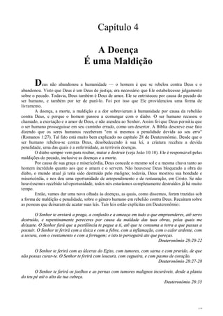 17
Capítulo 4
A Doença
É uma Maldição
Deus não abandonou a humanidade — o homem é que se rebelou contra Deus e o
abandonou. Visto que Deus é um Deus de justiça, era necessário que Ele estabelecesse julgamento
sobre o pecado. Todavia, Deus também é Deus de amor. Ele se entristeceu por causa do pecado do
ser humano, e também por ter de puni-lo. Foi por isso que Ele providenciou uma forma de
livramento.
A doença, a morte, a maldição e a dor sobrevieram à humanidade por causa da rebelião
contra Deus, e porque o homem passou a comungar com o diabo. O ser humano recusou o
chamado, a exortação e o amor de Deus, e não atendeu ao Senhor. Assim foi que Deus permitiu que
o ser humano prosseguisse em seu caminho errado, como um desertor. A Bíblia descreve esse fato
dizendo que os seres humanos receberam "em si mesmos a penalidade devida ao seu erro"
(Romanos 1:27). Tal fato está muito bem explicado no capítulo 28 de Deuteronômio. Desde que o
ser humano rebelou-se contra Deus, desobedecendo à sua lei, a criatura recebeu a devida
penalidade, uma das quais é a enfermidade, as terríveis doenças.
O diabo sempre vem para roubar, matar e destruir (veja João 10:10). Ele é responsável pelas
maldições do pecado, inclusive as doenças e a morte.
Por causa de sua graça e misericórdia, Deus concede o mesmo sol e a mesma chuva tanto ao
homem incrédulo quanto aos que o amam e o servem. Não houvesse Deus bloqueado a obra do
diabo, o mundo atual já teria sido destruído pelo maligno; todavia, Deus mostrou sua bondade e
misericórdia, e nos deu uma oportunidade de arrependimento e de restauração, em Cristo. Se não
houvéssemos recebido tal oportunidade, todos nós estaríamos completamente destruídos já há muito
tempo.
Então, vamos dar uma nova olhada às doenças, as quais, como dissemos, foram trazidas sob
a forma de maldição e penalidade, sobre o gênero humano em rebelião contra Deus. Recaíram sobre
as pessoas que deixaram de acatar suas leis. Tais leis estão explícitas em Deuteronômio:
O Senhor te enviará a praga, a confusão e a ameaça em tudo o que empreenderes, até seres
destruído, e repentinamente pereceres por causa da maldade das tuas obras, pelas quais me
deixaste. O Senhor fará que a pestilência te pegue a ti, até que te consuma a terra a que passas a
possuir. O Senhor te ferirá com a tísica e com a febre, com a inflamação, com o calor ardente, com
a secura, com o crestamento e com a ferrugem; e isto te perseguirá ate que pereças.
Deuteronômio 28:20-22
O Senhor te ferirá com as úlceras do Egito, com tumores, com sarna e com prurido, de que
não possas curar-te. O Senhor te ferirá com loucura, com cegueira, e com pasmo de coração.
Deuteronômio 28:27-28
O Senhor te ferirá os joelhos e as pernas com tumores malignos incuráveis, desde a planta
do teu pé até o alto da tua cabeça.
Deuteronômio 28:35
 