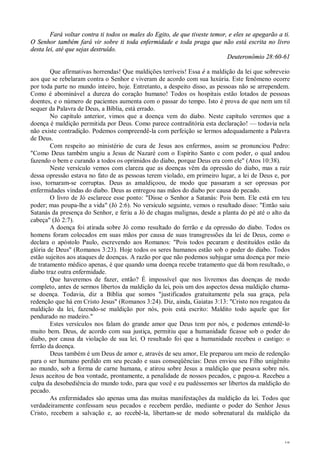 18
Fará voltar contra ti todos os males do Egito, de que tiveste temor, e eles se apegarão a ti.
O Senhor também fará vir sobre ti toda enfermidade e toda praga que não está escrita no livro
desta lei, até que sejas destruído.
Deuteronômio 28:60-61
Que afirmativas horrendas! Que maldições terríveis! Essa é a maldição da lei que sobreveio
aos que se rebelaram contra o Senhor e viveram de acordo com sua luxúria. Este fenômeno ocorre
por toda parte no mundo inteiro, hoje. Entretanto, a despeito disso, as pessoas não se arrependem.
Como é abominável a dureza do coração humano! Todos os hospitais estão lotados de pessoas
doentes, e o número de pacientes aumenta com o passar do tempo. Isto é prova de que nem um til
sequer da Palavra de Deus, a Bíblia, está errado.
No capítulo anterior, vimos que a doença vem do diabo. Neste capítulo veremos que a
doença é maldição permitida por Deus. Como parece contraditória esta declaração! — todavia nela
não existe contradição. Podemos compreendê-la com perfeição se lermos adequadamente a Palavra
de Deus.
Com respeito ao ministério de cura de Jesus aos enfermos, assim se pronunciou Pedro:
"Como Deus também ungiu a Jesus de Nazaré com o Espírito Santo c com poder, o qual andou
fazendo o bem e curando a todos os oprimidos do diabo, porque Deus era com ele" (Atos 10:38).
Neste versículo vemos com clareza que as doenças vêm da opressão do diabo, mas a raiz
dessa opressão estava no fato de as pessoas terem violado, em primeiro lugar, a lei de Deus e, por
isso, tornaram-se corruptas. Deus as amaldiçoou, de modo que passaram a ser opressas por
enfermidades vindas do diabo. Deus as entregou nas mãos do diabo por causa do pecado.
O livro de Jó esclarece esse ponto: "Disse o Senhor a Satanás: Pois bem. Ele está em teu
poder; mas poupa-lhe a vida" (Jó 2:6). No versículo seguinte, vemos o resultado disso: "Então saiu
Satanás da presença do Senhor, e feriu a Jó de chagas malignas, desde a planta do pé até o alto da
cabeça" (Jó 2:7).
A doença foi atirada sobre Jó como resultado do ferrão e da opressão do diabo. Todos os
homens foram colocados em suas mãos por causa de suas transgressões da lei de Deus, como o
declara o apóstolo Paulo, escrevendo aos Romanos: "Pois todos pecaram e destituídos estão da
glória de Deus" (Romanos 3:23). Hoje todos os seres humanos estão sob o poder do diabo. Todos
estão sujeitos aos ataques de doenças. A razão por que não podemos subjugar uma doença por meio
de tratamento médico apenas, é que quando uma doença recebe tratamento que dá bom resultado, o
diabo traz outra enfermidade.
Que haveremos de fazer, então? É impossível que nos livremos das doenças de modo
completo, antes de sermos libertos da maldição da lei, pois um dos aspectos dessa maldição chama-
se doença. Todavia, diz a Bíblia que somos "justificados gratuitamente pela sua graça, pela
redenção que há em Cristo Jesus" (Romanos 3:24). Diz, ainda, Gaiatas 3:13: "Cristo nos resgatou da
maldição da lei, fazendo-se maldição por nós, pois está escrito: Maldito todo aquele que for
pendurado no madeiro."
Estes versículos nos falam do grande amor que Deus tem por nós, e podemos entendê-lo
muito bem. Deus, de acordo com sua justiça, permitiu que a humanidade ficasse sob o poder do
diabo, por causa da violação de sua lei. O resultado foi que a humanidade recebeu o castigo: o
ferrão da doença.
Deus também é um Deus de amor e, através de seu amor, Ele preparou um meio de redenção
para o ser humano perdido em seu pecado e suas conseqüências: Deus enviou seu Filho unigênito
ao mundo, sob a forma de carne humana, e atirou sobre Jesus a maldição que pesava sobre nós.
Jesus aceitou de boa vontade, prontamente, a penalidade de nossos pecados, c pagou-a. Recebeu a
culpa da desobediência do mundo todo, para que você e eu pudéssemos ser libertos da maldição do
pecado.
As enfermidades são apenas uma das muitas manifestações da maldição da lei. Todos que
verdadeiramente confessam seus pecados e recebem perdão, mediante o poder do Senhor Jesus
Cristo, recebem a salvação e, ao recebê-la, libertam-se de modo sobrenatural da maldição da
 
