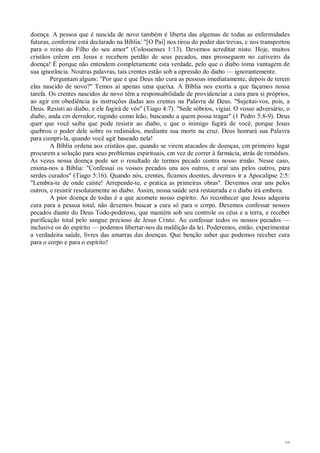 19
doença. A pessoa que é nascida de novo também é liberta das algemas de todas as enfermidades
futuras, conforme está declarado na Bíblia: "[O Pai] nos tirou do poder das trevas, c nos transportou
para o reino do Filho do seu amor" (Colossenses 1:13). Devemos acreditar nisto. Hoje, muitos
cristãos crêem em Jesus e recebem perdão de seus pecados, mas prosseguem no cativeiro da
doença! É porque não entendem completamente esta verdade, pelo que o diabo toma vantagem de
sua ignorância. Noutras palavras, tais crentes estão sob a opressão do diabo — ignorantemente.
Perguntam alguns: "Por que é que Deus não cura as pessoas imediatamente, depois de terem
elas nascido de novo?" Temos aí apenas uma queixa. A Bíblia nos exorta a que façamos nossa
tarefa. Os crentes nascidos de novo têm a responsabilidade de providenciar a cura para si próprios,
ao agir em obediência às instruções dadas aos crentes na Palavra de Deus. "Sujeitai-vos, pois, a
Deus. Resisti ao diabo, e ele fugirá de vós" (Tiago 4:7). "Sede sóbrios, vigiai. O vosso adversário, o
diabo, anda cm derredor, rugindo como leão, buscando a quem possa tragar" (1 Pedro 5:8-9). Deus
quer que você saiba que pode resistir ao diabo, c que o inimigo fugirá de você, porque Jesus
quebrou o poder dele sobre os redimidos, mediante sua morte na cruz. Deus honrará sua Palavra
para cumpri-la, quando você agir baseado nela!
A Bíblia ordena aos cristãos que, quando se virem atacados de doenças, cm primeiro lugar
procurem a solução para seus problemas espirituais, cm vez de correr à farmácia, atrás de remédios.
As vezes nossa doença pode ser o resultado de termos pecado contra nosso irmão. Nesse caso,
ensina-nos a Bíblia: "Confessai os vossos pecados uns aos outros, e orai uns pelos outros, para
serdes curados" (Tiago 5:16). Quando nós, crentes, ficamos doentes, devemos ir a Apocalipse 2:5:
"Lembra-te de onde caíste! Arrepende-te, e pratica as primeiras obras". Devemos orar uns pelos
outros, e resistir resolutamente ao diabo. Assim, nossa saúde será restaurada e o diabo irá embora.
A pior doença de todas é a que acomete nosso espírito. Ao reconhecer que Jesus adquiriu
cura para a pessoa total, não devemos buscar a cura só para o corpo. Devemos confessar nossos
pecados diante do Deus Todo-poderoso, que mantém sob seu controle os céus e a terra, e receber
purificação total pelo sangue precioso de Jesus Cristo. Ao confessar todos os nossos pecados —
inclusive os do espírito — podemos libertar-nos da maldição da lei. Poderemos, então, experimentar
a verdadeira saúde, livres das amarras das doenças. Que benção saber que podemos receber cura
para o corpo e para o espírito!
 