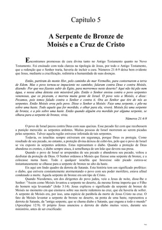 20
Capítulo 5
A Serpente de Bronze de
Moisés e a Cruz de Cristo
Encontramos promessas de cura divina tanto no Antigo Testamento quanto no Novo
Testamento. Foi ensinado com toda clareza na tipologia de Jesus, por todo o Antigo Testamento,
que a redenção que o Senhor traria, haveria de incluir a cura. Números 21:4-9 deixa bem evidente
que Jesus, mediante a crucificação, redimiria a humanidade de suas doenças.
Então, partiram do monte Hor, pelo caminho do mar Vermelho, para contornarem a terra
de Edom. Mas o povo tornou-se impaciente no caminho; falaram contra Deus e contra Moisés,
dizendo: Por que nos fizestes subir do Egito, para morrermos neste deserto? Aqui não há pão nem
água, e nossa alma detesta este miserável pão. Então o Senhor enviou contra o povo serpentes
venenosas, que os picavam, e morreu muita gente de Israel. O povo veio a Moisés, e disse:
Pecamos, pois temos falado contra o Senhor e contra ti. Ora ao Senhor que tire de nós as
serpentes. Então Moisés orou pelo povo. Disse o Senhor a Moisés: Faze uma serpente, c põe-na
sobre uma haste. Todo aquele que for mordido, e olhar para ela, viverá. Moisés fez uma serpente
de bronze, e a pôs sobre uma haste. Então quando alguém era mordido por alguma serpente, se
olhava para a serpente de bronze, vivia.
Números 21:4-9
O povo de Israel pecou contra Deus com suas queixas. Esse pecado fez com que recebessem
a punição merecida: as serpentes ardentes. Muitas pessoas de Israel morreram ao serem picadas
pelas serpentes. Talvez aquela região estivesse infestada de tais serpentes.
Todavia, os israelitas sempre estiveram em segurança, porque Deus os protegia. Como
resultado de seu pecado, no entanto, a proteção divina deixou de cobri-los, pelo que o povo de Israel
se viu exposto às serpentes ardentes. Estas representam o diabo. Quando a proteção de Deus
abandona os crentes, o diabo sempre ataca, à semelhança de um leão que devora sua presa.
Quando o povo de Israel se arrependeu de seu pecado e abandonou seu pecado, voltou a
desfrutar da proteção de Deus. O Senhor ordenou a Moisés que fizesse uma serpente de bronze, e a
colocasse numa haste. Todo e qualquer israelita que houvesse sido picado curava-se
instantaneamente se olhasse para a serpente de bronze no alto da haste.
Eis aqui um lindo quadro da derrota de Satanás. Esta história tem um significado profético:
o diabo, que estivera constantemente atormentando o povo com seu poder mortífero, estava afinal
condenado a morte. Aquela serpente de bronze era um tipo de Cristo.
Quando Nicodemos, um dos dirigentes do povo judeu, veio a Jesus de noite, disse-lhe o
Senhor: "Assim como Moisés levantou a serpente no deserto, da mesma forma importa que o Filho
do homem seja levantado" (João 3:14). Jesus explicou o significado da serpente de bronze de
Moisés no momento cm que ensinava sobre sua morte redentora na cruz, que ele haveria de sofrer.
A serpente de Moisés era, por isso, uma espécie de parábola da morte de Jesus Cristo na cruz. O
fato de Moisés levantar a serpente de bronze no deserto, na ponta de uma haste, representou a
derrota de Satanás, da "antiga serpente, que se chama diabo e Satanás, que engana a todo o mundo"
(Apocalipse 12:9). O próprio Jesus anunciou a derrota do diabo muitas vezes, durante seu
ministério, antes de ser crucificado:
 