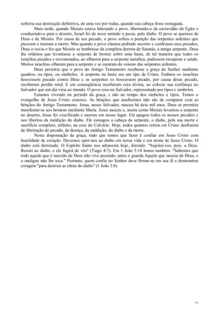 22
sofreria sua destruição definitiva, de uma vez por todas, quando sua cabeça fosse esmagada.
Mais tarde, quando Moisés estava liderando o povo, libertando-o da escravidão do Egito e
conduzindo-o para o deserto, Israel foi de novo tentado a pecar, pelo diabo. O povo se queixou de
Deus e de Moisés. Por causa de seu pecado, o povo sofreu a punição das serpentes ardentes que
picavam e traziam a morte. Mas quando o povo clamou pedindo socorro c confessou seus pecados,
Deus o ouviu e fez que Moisés se lembrasse da completa derrota de Satanás, a antiga serpente. Deus
lhe ordenou que levantasse a serpente de bronze sobre uma haste, de tal maneira que todos os
israelitas picados e envenenados, ao olharem para a serpente metálica, pudessem recuperar a saúde.
Muitos israelitas olharam para a serpente c se curaram do veneno das serpentes ardentes.
Deus permitiu que o povo do Antigo Testamento recebesse a graça do Senhor mediante
quadros, ou tipos, ou símbolos. A serpente na haste era um tipo de Cristo. Embora os israelitas
houvessem pecado contra Deus c as serpentes os houvessem picado, por causa desse pecado,
receberam perdão total. E em conseqüência receberam cura divina, ao colocar sua confiança no
Salvador que um dia viria ao mundo. O povo creu no Salvador, representado por tipos c símbolos.
Estamos vivendo no período da graça, c não no tempo dos símbolos e tipos. Temos o
evangelho de Jesus Cristo conosco. As bênçãos que usufruímos não são de comparar com as
bênçãos do Antigo Testamento. Jesus, nosso Salvador, nasceu há dois mil anos. Deus se permitiu
manifestar-se aos homens mediante Maria. Jesus nasceu e, assim como Moisés levantou a serpente
no deserto, Jesus foi crucificado e morreu em nosso lugar. Ele apagou todos os nossos pecados c
nos libertou da maldição do diabo. Ele esmagou a cabeça da serpente, o diabo, pela sua morte e
sacrifício completo, infinito, na cruz do Calvário. Hoje, todos quantos crêem cm Cristo desfrutam
de libertação do pecado, da doença, da maldição, do diabo c da morte.
Nesta dispensação da graça, tudo que temos que fazer é confiar em Jesus Cristo com
humildade de coração. Devemos opor-nos ao diabo cm nossa vida e em nome de Jesus Cristo. O
diabo está derrotado. O Espírito Santo nos admoesta hoje, dizendo: "Sujeitai-vos, pois. a Deus.
Resisti ao diabo, e ele fugirá de vós" (Tiago 4:7). Em 1 João 5:18 lemos também: "Sabemos que
todo aquele que é nascido de Deus não vive pecando; antes o guarda Aquele que nasceu de Deus, e
o maligno não lhe toca." Portanto, quem confia no Senhor deve firmar-se em sua fé e demonstrar
coragem "para destruir as obras do diabo" (1 João 3:8).
 