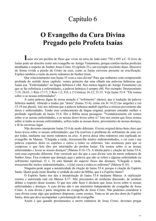 23
Capítulo 6
O Evangelho da Cura Divina
Pregado pelo Profeta Isaías
Isaías era um profeta de Deus que viveu na terra de Judá entre 750 e 695 a.C. O livro de
Isaías pode ser descrito como um evangelho no Antigo Testamento, porque contém muitas profecias
detalhadas a respeito do Senhor Jesus Cristo. O capítulo 53 c um exemplo excelente disso. Descreve
de forma vivida a paixão de Cristo na cruz, como se Isaías estivesse presente na crucificação.
Explica também a razão da morte redentora do Senhor Jesus.
Que relacionamento tem Isaías 53 com a cura divina? Para que tenhamos uma compreensão
profunda do sentido desse capítulo, vamos primeiro dar uma olhada nas palavras hebraicas que
Isaías usa. "Enfermidades" na língua hebraica é chli. Nos muitos lugares do Antigo Testamento cm
que se faz referência a enfermidades, a palavra hebraica é sempre chli. Por exemplo: Deuteronômio
7:15; 28:61; 1 Reis 17:17; 2 Reis 1:2; 8:8; e 2 Crônicas 16:12; 21:15. Veja Isaías 53:4: "Ele tomou
sobre si as nossas enfermidades".
A outra palavra digna de nossa atenção é "sofrimento" (dores), que é tradução da palavra
hebraica makob, Almeida a traduz por "dores" (Isaías 53:4), como em Jó 14:22 (no singular) e em
33:19 (no plural). Isto nos informa que a palavra hebraica makob significa a tristeza proveniente das
dores e enfermidades. Tendo esse conhecimento da língua original, podemos entender melhor o
profundo significado de Isaías 53:4. Diz a Bíblia nessa passagem: "Verdadeiramente ele tomou
sobre si as nossas enfermidades, e as nossas dores levou sobre si." Isto nos ensina que Jesus tomou
sobre si todas as nossas enfermidades, sofreu todas as nossas dores, provenientes de nossas doenças,
e fê-lo cm nosso lugar.
Não devemos interpretar Isaías 53:4 de modo diferente. O texto original deixa bem claro que
Jesus levou sobre si nossas enfermidades, que Ele resolveu o problema do sofrimento de uma vez
por todas, mediante sua morte redentora na cruz. A prova dessa obra redentora está explicada no
evangelho de Mateus: "Chegada a tarde, trouxeram-lhe muitos endemoninhados, c cie com i sua
palavra expulsou deles os espíritos e curou a todos os enfermos. Isto aconteceu para que se
cumprisse o que fora dito por intermédio do profeta Isaías: Ele tomou sobre si as nossas
enfermidades c levou as nossas doenças" (Mateus 8:16-17). A última parte c citação de Isaías 53:4,
com uma expressão diferente. Este versículo nos diz que a cura divina vem da morte redentora do
Senhor Jesus. Fica evidente que doenças aqui c palavra que não se refere a alguma enfermidade ou
sofrimento espiritual. O v. 16 está falando do aspecto físico das doenças: "Chegada a tarde,
trouxeram-lhe muitos endemoninhados... e [ele] curou a todos os enfermos" (Mateus 8:16).
Ninguém pode negar a autenticidade da citação de Isaías 53:4, porque é citação do Espírito
Santo. Quem pode ousar desafiar a verdade do autor da Bíblia, que é o Espírito Santo?
O Espírito Santo nos deu a interpretação de Isaías 53:4 mediante Mateus. A explicação
correta e autorizada está cm Mateus 8:17. Não precisamos de nenhuma discussão, de nenhum
debate a respeito desse assunto. O que nos cabe fazer é declarar que Jesus levou sobre si nossas
enfermidades e doenças. A cura divina não é um ministério independente do evangelho de Jesus
Cristo. A cura divina é parte integrante do evangelho de Jesus Cristo. Não podemos considerar a
cura divina como algo que podemos dispensar, como crentes. Trata-se de um dos dons do Espírito
Santo, dom que deve acompanhar a proclamação do evangelho.
Assim é que quando proclamamos a morte redentora de Jesus Cristo, devemos pregar
 