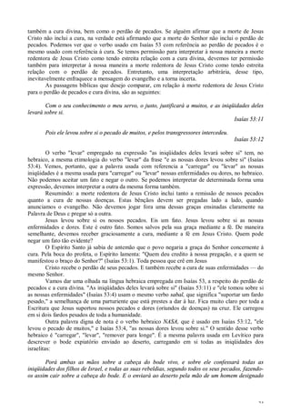24
também a cura divina, bem como o perdão de pecados. Se alguém afirmar que a morte de Jesus
Cristo não inclui a cura, na verdade está afirmando que a morte do Senhor não inclui o perdão de
pecados. Podemos ver que o verbo usado cm Isaías 53 com referência ao perdão de pecados é o
mesmo usado com referência à cura. Se temos permissão para interpretar à nossa maneira a morte
redentora de Jesus Cristo como tendo estreita relação com a cura divina, devemos ter permissão
também para interpretar à nossa maneira a morte redentora de Jesus Cristo como tendo estreita
relação com o perdão de pecados. Entretanto, uma interpretação arbitrária, desse tipo,
inevitavelmente enfraquece a mensagem do evangelho e a torna incerta.
As passagens bíblicas que desejo comparar, cm relação à morte redentora de Jesus Cristo
para o perdão de pecados e cura divina, são as seguintes:
Com o seu conhecimento o meu servo, o justo, justificará a muitos, e as iniqüidades deles
levará sobre si.
Isaías 53:11
Pois ele levou sobre si o pecado de muitos, e pelos transgressores intercedeu.
Isaías 53:12
O verbo "levar" empregado na expressão "as iniqüidades deles levará sobre si" tem, no
hebraico, a mesma etimologia do verbo "levar" da frase "e as nossas dores levou sobre si" (Isaías
53:4). Vemos, portanto, que a palavra usada com referencia a "carregar" ou "levar" as nossas
iniqüidades é a mesma usada para "carregar" ou "levar" nossas enfermidades ou dores, no hebraico.
Não podemos aceitar um fato e negar o outro. Se podemos interpretar de determinada forma uma
expressão, devemos interpretar a outra da mesma forma também.
Resumindo: a morte redentora de Jesus Cristo inclui tanto a remissão de nossos pecados
quanto a cura de nossas doenças. Estas bênçãos devem ser pregadas lado a lado, quando
anunciamos o evangelho. Não devemos jogar fora uma dessas graças ensinadas claramente na
Palavra de Deus c pregar só a outra.
Jesus levou sobre si os nossos pecados. Eis um fato. Jesus levou sobre si as nossas
enfermidades e dores. Este é outro fato. Somos salvos pela sua graça mediante a fé. De maneira
semelhante, devemos receber graciosamente a cura, mediante a fé em Jesus Cristo. Quem pode
negar um fato tão evidente?
O Espírito Santo já sabia de antemão que o povo negaria a graça do Senhor concernente à
cura. Pela boca do profeta, o Espírito lamenta: "Quem deu credito à nossa pregação, e a quem se
manifestou o braço do Senhor?" (Isaías 53:1). Toda pessoa que crê em Jesus
Cristo recebe o perdão de seus pecados. E também recebe a cura de suas enfermidades — do
mesmo Senhor.
Vamos dar uma olhada na língua hebraica empregada em Isaías 53, a respeito do perdão de
pecados c a cura divina. "As iniqüidades deles levará sobre si" (Isaías 53:11) e "ele tomou sobre si
as nossas enfermidades" (Isaías 53:4) usam o mesmo verbo sabal, que significa "suportar um fardo
pesado," a semelhança de uma parturiente que está prestes a dar à luz. Fica muito claro por toda a
Escritura que Jesus suportou nossos pecados e dores (oriundos de doenças) na cruz. Ele carregou
em si dois fardos pesados de toda a humanidade.
Outra palavra digna de nota é o verbo hebraico NASA, que é usado em Isaías 53:12, "ele
levou o pecado de muitos," e Isaías 53:4, "as nossas dores levou sobre si." O sentido desse verbo
hebraico é "carregar", "levar", "remover para longe". É a mesma palavra usada em Levítico para
descrever o bode expiatório enviado ao deserto, carregando em si todas as iniqüidades dos
israelitas:
Porá ambas as mãos sobre a cabeça do bode vivo, e sobre ele confessará todas as
iniqüidades dos filhos de Israel, e todas as suas rebeldias, segundo todos os seus pecados, fazendo-
os assim cair sobre a cabeça do bode. E o enviará ao deserto pela mão de um homem designado
 