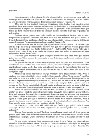 25
para isso.
Levítico 16:21-22
Jesus tornou-se o bode expiatório de toda a humanidade e carregou cm seu corpo todos os
nossos pecados e doenças e os levou embora: "Quem pode falar da sua linhagem? Pois foi cortado
da terra dos viventes; pela transgressão do meu povo foi ele atingido" (Isaías 53:8).
Deus nos diz pela imutável palavra da profecia que nosso Senhor Jesus suportou nossos
pecados c dores, provenientes de nossas enfermidades. Ele levou sobre si o fardo pesado, removeu
completamente a carga de toda a humanidade, de uma vez por todas, ao ser crucificado. Tudo que
temos que fazer c manter nossa fé firme no Salvador, e jamais sucumbir à servidão do pecado e da
enfermidade.
Muitas e muitas pessoas ainda estão perdidas no emaranhado das doenças c dos pecados,
simplesmente porque não conhecem estas boas novas que lhes pertencem. Um pouco adiante, o
livro de Isaías confirma que Jesus, o Senhor de toda a humanidade, redimiu o seu povo de todas as
suas enfermidades: "pelas suas pisaduras fomos sarados" (Isaías 53:5).
Esta significativa frase foi utilizada pelo apóstolo Pedro em sua epístola: "Ele mesmo levou
cm seu corpo os nossos pecados sobre o madeiro, para que, mortos para os pecados, pudéssemos
viver para a justiça; pelas suas feridas fostes sarados" (1 Pedro 2:24). Assim foi que Pedro deu o
mesmo peso e valor à cura e ao perdão de pecados, sendo que ambos se encontram na graça
redentora do Senhor Jesus Cristo.
Visto que agora podemos ver que a salvação e a cura divina nos foram dadas pela mesma
paixão de Jesus Cristo na cruz, devemos aceitar a cura divina como sendo nossa, mediante a fé em
sua obra completa.
As palavras citadas por Pedro nos dão segurança. Disse ele, com toda determinação: Pelas
suas feridas fostes sarados. Não foram meras palavras, mas uma declaração. Resta-nos aceitar tão
grande afirmativa, que nos foi dada como instrução, sob inspiração do Espírito Santo. Sem reservas,
devemos prosseguir ousadamente ate o trono da graça a fim de receber cura, não importa que
doença nos aflija.
O salário de nossas enfermidades foi pago totalmente cerca de dois mil anos atrás. Pedro o
declarou com toda a vivacidade: "fostes sarados". Esta expressão bíblica: "fostes sarados", significa
que todas as doenças e todo o poder de Satanás sobre as enfermidades foram quebrados no
Calvário. O problema das doenças foi resolvido no Calvário dois mil anos atrás! Só nos resta agora
tomar conhecimento dessa verdade e exercitar nossa fé na obra completa de Jesus Cristo. Um fato é
sempre um fato. Nossa incredulidade não pode mudar a validade ou transformar uma verdade cm
mentira. O Senhor de fato morreu para que tenhamos saúde, c nos livremos de nossos pecados.
Pense um pouco no caráter c no plano de Deus, o Criador, os quais não podemos sequer
avaliar. Ele enviou seu Filho unigênito para morrer na cruz, pelos nossos pecados c enfermidades.
Deus quis tanto que ficássemos livres c restaurados de corpo e alma, que chegou a virar a face para
seu Filho — chegou a abandoná-lo — quando Jesus se tornou pecado, cm nosso lugar, e suportou o
açoite e a cruz, para que toda a humanidade ficasse curada. Com intenso sofrimento, dores e
agonias cruciantes e indescritíveis, com os impropérios da multidão, totalmente alienada de seu Pai,
Jesus sozinho pagou nosso débito, para satisfazer à justiça de Deus.
A salvação e a cura, tendo sido adquiridas para "todo o que quiser", estão à nossa
disposição. Isaías 53:10 diz-nos com toda eloqüência: "Ao Senhor agradou moê-lo, fazendo-o
enfermar."
Por que Deus permitiu que seu Filho fosse esmagado dessa maneira, de tal forma que até as
pessoas que o viram sofrer na cruz se aterrorizaram? É que Deus queria curar-nos de todas as nossas
enfermidades e doenças. Queria libertar-nos do cativeiro do pecado e da doença, de uma vez por
todas.
Se uma pessoa ensina que Deus não quer curar nossas doenças físicas, está cometendo um
erro sério. Está colocando-se contra a vontade do Deus todo-poderoso. A intenção de Deus para
toda a humanidade jamais mudou. Oh! Como Ele quer que sejamos curados e cheios de saúde! Ele
 
