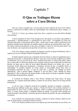27
Capítulo 7
O Que os Teólogos Dizem
sobre a Cura Divina
Não sou o único a entender que a cura faz parte da morte redentora de Jesus Cristo. Muitos
pastores e professores de Bíblia, cheios de espiritualidade, têm conhecimento dessa verdade, e a
ensinam.
O Dr. R. A. Torrey, que conheço muito bem, disse o seguinte em sua obra Divine Healing
(Cura Divina):
A morte expiatória de Jesus Cristo assegurou-nos não apenas a cura física, mas também a
ressurreição, o aperfeiçoamento e a glorificação de nosso corpo... O evangelho de Cristo traz
salvação tanto para o corpo quanto para a alma... Assim como o crente colhe as primícias de sua
salvação espiritual nesta vida aqui, ele também obtém as primícias da salvação física nesta vida...
Os crentes, sejam eles presbíteros ou não, têm o privilégio e o dever de "orar uns pelos outros" em
caso de doença, com a expectativa de que Deus vai ouvir-nos c curar-nos.
O Dr. R.E. Stanton, antigo presidente do Supremo Concilio da Igreja Presbiteriana, disse o
seguinte em seu livro Synoptic Gospels (Evangelhos Sinóticos):
É minha intenção mostrar que a Expiação de Cristo lançou os alicerces igualmente para a
libertação do pecado c a libertação das doenças. Creio que se fez provisão completa para ambas
as libertações; que no exercício da fé, sob as condições prescritas, as razões pelas quais cremos
que o corpo pode ser liberto das doenças são as mesmas razões por que a alma pode ser liberta do
pecado; cm suma, que as raízes de nossa dupla libertação fincam-se no mesmo solo, e que é
necessário incluir ambas para formarmos o verdadeiro conceito do que o evangelho oferece à
humanidade. O sacrifício expiador de Cristo atende às necessidades físicas bem como às
necessidades espirituais da raça... A cura do corpo não c, portanto, um "detalhe de menor
importância", como o querem alguns. Tampouco a cura da alma é outro "detalhe de menor
importância". São as duas faces da mesma moeda, as duas partes do mesmo evangelho, baseadas
de modo igual numa grandiosa expiação.
A Comissão de Pesquisa sobre a Cura Divina, chefiada pelo bispo Reese, da Igreja
Anglicana, fez a seguinte declaração pública a respeito da cura divina, depois de um longo período
de pesquisas:
A cura do corpo é elemento essencial do evangelho, devendo ser pregado c praticado...
Deus deseja que tenhamos saúde, que a igreja, o "Corpo de Cristo", tem a mesma comissão e o
mesmo poder de Jesus Cristo, a Cabeça da Igreja. Tendo a verdadeira compreensão do amor de
Deus, os crentes devem pregar o evangelho integral ao mundo. As pessoas estão sofrendo por
causa do pecado e das doenças. As pessoas devem ser libertas do pecado e de suas conseqüências,
as doenças.
Esta conclusão foi alcançada pela Comissão, composta de muitos teólogos, depois de três
anos de estudo intenso c profundo da Palavra de Deus.
O Dr. A.B. Simpson também escreveu um capítulo que trata do princípio da cura divina, em
 