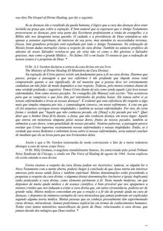 28
sua obra The Gospel of Divine Healing, que diz o seguinte:
Se as doenças são o resultado da queda humana, é lógico que a cura das doenças deve estar
incluída na graça que cobre a expiação. E bem natural que se esperasse que o Antigo Testamento
proscrevesse as doenças, pois essa parte das Escrituras profetizaram a vinda do evangelho; e a
Bíblia não nos desaponta nessa questão. O cuidado e a providencia de Deus estendem-se não
apenas a assuntos espirituais, de interesse de seu povo, mas atendem às necessidades terrenas,
físicas, liste grandioso princípio está espalhado por todo o Antigo Testamento. Na ordenação de
Moisés foram dadas instruções claras a respeito de cura divina. Também no anúncio profético do
advento de nosso Salvador revelou-se que ele viria não só como o Rei glorioso e Salvador
gracioso, mas como o grande Médico... No Salmo 103 e em Isaías 53 ensina-se que a redenção de
nossos corpos é o propósito de Deus. *
O Dr. A.J. Gordon declarou a certeza da cura divina em seu livro
The Ministry of Divine Healing (O Ministério da Cura Divina):
Na expiação de Cristo parece existir um fundamento para a fé na cura divina. Dizemos que
parece, porque a passagem a que nos referimos é tão profunda que impede nossa total
compreensão quanto a seu significado, de tal maneira que a pessoa deve ser extremamente
cuidadosa em não falar de modo dogmático a seu respeito. Todavia, pelo menos estamos diante de
uma verdade profunda c sugestiva: Temos Cristo diante de nós como sendo aquele (.pie leva nossas
enfermidades, bem como nossos pecados. No evangelho [de Mateus] está escrito: "Isto aconteceu
para que se cumprisse o que fora dito por intermédio do profeta Isaías: Ele tomou sobre si as
nossas enfermidades e levou as nossas doenças". É evidente que esta referência diz respeito a algo
mais que simples simpatia por nós, c camaradagem conosco, cm nosso sofrimento. A cruz em que
clc foi suspenso carregou nossas iniqüidades c também as nossas enfermidades. Por isso, de certa
forma c verdade que "Aquele que não conheceu pecado, ele [Deus] o fez pecado por nós". Quer
dizer que o Senhor Deus fê-lo doente, a Jesus, que não conheceu doença, em nosso lugar. Aquele
que entrou em misteriosa simpatia pelas nossas dores, frutos de nossos pecados, também se
submeteu a cais dores, como penalidade de nossos pecados. Noutras palavras, a passagem parece
ensinar que Cristo suportou vicariamente nossas enfermidades e nossas iniqüidades. Então, se é
verdade que nosso Redentor e substituto levou sobre si nossas enfermidades, seria natural concluir
de imediato que ele as levou para que nos livrássemos delas.
Assim é que o Dr. Gordon testemunha de modo convincente o fato de a morte redentora
abranger a cura de nosso corpo físico.
O Dr. Billy Graham, evangelista mundialmente famoso, foi entrevistado pelo jornal Tribune
News Syndicate de Chicago, e citado em The Voice of Healing de agosto de 1964. Assim explicou
ele como entende a cura divina:
Certos ensinos a respeito da cura divina podem ser incorretos; todavia, se alguém ler o
Novo Testamento com a mente aberta, poderá chegar à conclusão de que Jesus nutria um interesse
amoroso pela nossa saúde física c também espiritual. Muitas denominações estão procedendo a
pesquisas a respeito da cura divina; e algumas dessas denominações (inclusive a igreja Anglicana)
estão praticando a cura divina, como elemento pertinente à fé. Neste mundo moderno, em que
dispomos de muita ajuda médica e de avanço científico, é bem provável que nos apeguemos a
ensinos cristãos que nos induzam a evitar a cura divina que, em outra circunstância, poderia ser de
grande valia. Muitos médicos concordam em que a oração e a fé são de grande ajuda na cura de
doenças, c dispomos de inúmeros exemplos de cura miraculosa que jamais poderiam ser explicadas
segundo alguma teoria médica. Muitas pessoas que eu conheço pessoalmente têm experimentado
curas divinas, miraculosas. Jamais poderíamos explicá-las cm termos de conhecimentos humanos.
Tenho visto tantos ministérios maravilhosos da parte de Deus, relacionados à cura divina, que
jamais duvido dos milagres que Deus realiza. *
 