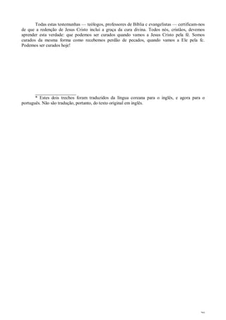 29
Todas estas testemunhas — teólogos, professores de Bíblia c evangelistas — certificam-nos
de que a redenção de Jesus Cristo inclui a graça da cura divina. Todos nós, cristãos, devemos
aprender esta verdade: que podemos ser curados quando vamos a Jesus Cristo pela fé. Somos
curados da mesma forma como recebemos perdão de pecados, quando vamos a Ele pela fc.
Podemos ser curados hoje!
__________________
* Estes dois trechos foram traduzidos da língua coreana para o inglês, e agora para o
português. Não são tradução, portanto, do texto original em inglês.
 