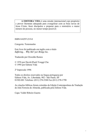 3
A EDITORA VIDA é uma missão internacional cujo propósito
c prover literatura adequada para evangelizar com as boas novas de
Jesus Cristo, fazer discípulos e preparar para o ministério o maior
número de pessoas, no menor tempo possível.
ISBN 0-8297-215-0
Categoria: Testemunho
Este livro foi publicado em inglês com o título
Suffering... Why Me? por Bridge Inc.
Traduzido por Oswaldo Ramos
© 1976 por David (Paul) Yonggi Cho
© 1995 por Editora Vida
2ª Impressão 1996
Todos os direitos reservados na língua portuguesa por
Editora Vida, Av. Liberdade, 902 - São Paulo, SP
01502-001 Telefone: (011) 278-5388 Fax (011) 278-1798
As citações bíblicas foram extraídas da Edição Contemporânea da Tradução
de João Ferreira de Almeida, publicada pela Editora Vida.
Capa: Valdir Ribeiro Guerra
 