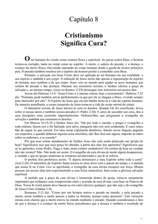 31
Capítulo 8
Cristianismo
Significa Cura?
Oser humano foi criado como criatura física c espiritual. Ao pecar contra Deus, o homem
tornou-se corrupto, tanto no corpo como no espírito. A morte, o salário do pecado, c a doença, o
começo da morte física, têm estado operando no corpo humano desde a queda de nossos primeiros
pais. O pecado também resultou em o espírito do homem perder a comunhão com Deus.
Portanto, a salvação em Jesus Cristo deve ser aplicada ao ser humano em sua totalidade: a
seu espírito e também a seu corpo. A redenção de Jesus inclui não apenas a regeneração do espírito
do homem, mas também a de seu corpo. Jesus veio ao mundo para ajudar os seres humanos que
sofrem do pecado c das doenças. Durante seu ministério terreno, o Senhor ofertou a graça da
salvação c, ao mesmo tempo, curou os doentes. E Ele prossegue esse ministério em nossos dias.
Assim diz Hebreus 13:8: "Jesus Cristo é o mesmo ontem, hoje e eternamente". Hebreus 7:25
diz: "Portanto, pode também salvar perfeitamente os que por ele se chegam a Deus, vivendo sempre
para interceder por eles". O Espírito de Jesus que em nós habita torna-se a vida do espírito humano.
De maneira semelhante, o corpo ressurreto de Jesus torna-se a vida do corpo mortal do crente.
O ministério terreno de Jesus iniciou-se com os doentes. Quando Ele foi crucificado, levou
sobre si nossas dores e também nossos pecados (1 Pedro 2:24). E antes de ascender aos céus, deu a
seus discípulos uma comissão importantíssima. Ordenou-lhes que pregassem o evangelho da
salvação e também que curassem os doentes.
Em Marcos 16:15-18 o Senhor Jesus diz: "Ide por todo o mundo, e pregai o evangelho a
toda criatura. Quem crer e for batizado será salvo, masquem não crer será condenado. E estes sinais
hão de seguir os que crerem: Em meu nome expulsarão demônios; falarão novas línguas; pegarão
cm serpentes; e quando beberem alguma coisa mortífera, não lhes fará mal algum; imporão as mãos
sobre os enfermos, e os curarão".
Por que esse solene mandamento do Senhor Jesus não está sendo praticado nas igrejas de
hoje? Significaria isso que essa graça foi abolida, a partir dos dias dos apóstolos? Significaria que
só os apóstolos, como Pedro, Tiago e João, eram crentes verdadeiros? Os crentes de hoje na verdade
não são crentes? Não. Não pode ser assim. O evangelho da cura divina de modo algum desapareceu;
a verdade c que as igrejas modernas se tornaram secularizadas c sua fé se esfriou.
O profeta Joel profetizou assim: "E depois derramarei o meu Espírito sobre toda a carne"
(Joel 2:28). O ministério do Espírito Santo tornou-se mais ativo com o passar do tempo, c à medida
que nossa fé no Cristo vivo se aprofunda, o evangelho da cura divina recupera sua força. Muitas
pessoas em nossos dias tem experimentado a cura física miraculosa, bem como a gloriosa salvação
espiritual.
A medida que a graça da cura divina e restaurada dentro da igreja, torna-se sumamente
importante que tenhamos uma compreensão clara c acurada da cura divina, com base na Palavra de
Deus. Nossa fé cristã jamais deve basear-se em outro alicerce qualquer, que não seja o do evangelho
de Jesus Cristo (Gálatas 1:8).
Romanos 5:12 diz: "Como por um homem entrou o pecado no mundo, c pelo pecado a
morte, assim também a morte passou a todos os homens, porque todos pecaram". Este versículo
ensina com clareza que a morte entrou no mundo mediante o pecado. Quando consideramos o fato
de que a doença é o começo da morte física, percebemos que a doença é também o resultado do
 