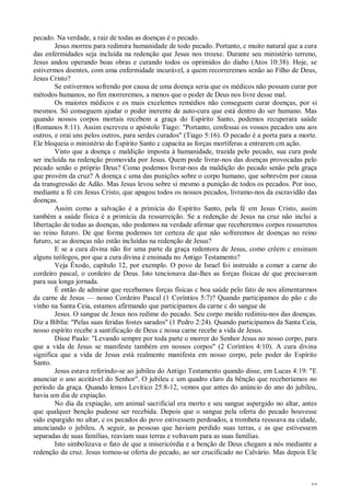 32
pecado. Na verdade, a raiz de todas as doenças é o pecado.
Jesus morreu para redimira humanidade de todo pecado. Portanto, c muito natural que a cura
das enfermidades seja incluída na redenção que Jesus nos trouxe. Durante seu ministério terreno,
Jesus andou operando boas obras e curando todos os oprimidos do diabo (Atos 10:38). Hoje, se
estivermos doentes, com uma enfermidade incurável, a quem recorreremos senão ao Filho de Deus,
Jesus Cristo?
Se estivermos sofrendo por causa de uma doença seria que os médicos não possam curar por
métodos humanos, no fim morreremos, a menos que o poder de Deus nos livre desse mal.
Os maiores médicos e os mais excelentes remédios não conseguem curar doenças, por si
mesmos. Só conseguem ajudar o poder inerente de auto-cura que está dentro do ser humano. Mas
quando nossos corpos mortais recebem a graça do Espírito Santo, podemos recuperara saúde
(Romanos 8:11). Assim escreveu o apóstolo Tiago: "Portanto, confessai os vossos pecados uns aos
outros, e orai uns pelos outros, para serdes curados" (Tiago 5:16). O pecado é a porta para a morte.
Ele bloqueia o ministério do Espírito Santo c capacita as forças mortíferas a entrarem cm ação.
Visto que a doença c maldição imposta à humanidade, trazida pelo pecado, sua cura pode
ser incluída na redenção promovida por Jesus. Quem pode livrar-nos das doenças provocadas pelo
pecado senão o próprio Deus? Como podemos livrar-nos da maldição do pecado senão pela graça
que provém da cruz? A doença c uma das punições sobre o corpo humano, que sobrevém por causa
da transgressão de Adão. Mas Jesus levou sobre si mesmo a punição de todos os pecados. Por isso,
mediante a fé cm Jesus Cristo, que apagou todos os nossos pecados, livramo-nos da escravidão das
doenças.
Assim como a salvação é a primícia do Espírito Santo, pela fé em Jesus Cristo, assim
também a saúde física é a primícia da ressurreição. Se a redenção de Jesus na cruz não inclui a
libertação de todas as doenças, não podemos na verdade afirmar que receberemos corpos ressurretos
no reino futuro. De que forma podemos ter certeza de que não sofreremos de doenças no reino
futuro, se as doenças não estão incluídas na redenção de Jesus?
E se a cura divina não for uma parte da graça redentora de Jesus, como crêem c ensinam
alguns teólogos, por que a cura divina é ensinada no Antigo Testamento?
Veja Êxodo, capítulo 12, por exemplo. O povo de Israel foi instruído a comer a carne do
cordeiro pascal, o cordeiro de Deus. Isto tencionava dar-lhes as forças físicas de que precisavam
para sua longa jornada.
É então de admirar que recebamos forças físicas c boa saúde pelo fato de nos alimentarmos
da carne de Jesus — nosso Cordeiro Pascal (1 Coríntios 5:7)? Quando participamos do pão c do
vinho na Santa Ceia, estamos afirmando que participamos da carne c do sangue de
Jesus. O sangue de Jesus nos redime do pecado. Seu corpo moído redimiu-nos das doenças.
Diz a Bíblia: "Pelas suas feridas fostes sarados" (1 Pedro 2:24). Quando participamos da Santa Ceia,
nosso espírito recebe a santificação de Deus c nossa carne recebe a vida de Jesus.
Disse Paulo: "Levando sempre por toda parte o morrer do Senhor Jesus no nosso corpo, para
que a vida de Jesus se manifeste também em nossos corpos" (2 Coríntios 4:10). A cura divina
significa que a vida de Jesus está realmente manifesta em nosso corpo, pelo poder do Espírito
Santo.
Jesus estava referindo-se ao jubileu do Antigo Testamento quando disse, em Lucas 4:19: "E
anunciar o ano aceitável do Senhor". O jubileu c um quadro claro da bênção que receberíamos no
período da graça. Quando lemos Levítico 25:8-12, vemos que antes do anúncio do ano do jubileu,
havia um dia de expiação.
No dia da expiação, um animal sacrificial era morto e seu sangue aspergido no altar, antes
que qualquer benção pudesse ser recebida. Depois que o sangue pela oferta do pecado houvesse
sido espargido no altar, c os pecados do povo estivessem perdoados, a trombeta ressoava na cidade,
anunciando o jubileu. A seguir, as pessoas que haviam perdido suas terras, c as que estivessem
separadas de suas famílias, reaviam suas terras e voltavam para as suas famílias.
Isto simbolizava o fato de que a misericórdia e a benção de Deus chegam a nós mediante a
redenção da cruz. Jesus tornou-se oferta do pecado, ao ser crucificado no Calvário. Mas depois Ele
 