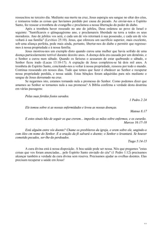 33
ressuscitou no terceiro dia. Mediante sua morte na cruz, Jesus aspergiu seu sangue no altar dos céus,
e restaurou todas as coisas que havíamos perdido por causa do pecado. Ao enviar-nos o Espírito
Santo, fez ressoar a trombeta do evangelho c proclamou a nossa libertação do poder do diabo.
Após a trombeta haver ressoado no ano do jubileu, Deus ordenou ao povo de Israel o
seguinte: "Santificareis o qüinquagésimo ano, e proclamareis liberdade na terra a todos os seus
moradores. Ano de jubileu vos será, e cada um de vós retornará à sua possessão, c cada um de vós
voltará à sua família" (Levítico 25:10). Jesus, que ofereceu um sacrifício superior, mais excelente,
sob uma aliança perfeita, pode mais ainda, portanto, libertar-nos do diabo e permitir que regresse-
mos à nossa propriedade e à nossa família.
Jesus mostrou-nos um exemplo disto quando curou uma mulher que havia sofrido de uma
doença particularmente terrível durante dezoito anos. A doença dela era causada por um demônio, e
o Senhor a curou num sábado. Quando os fariseus o acusaram de estar quebrando o sábado, o
Senhor ficou irado (Lucas 13:10-17). A expiação de Jesus completou-se há dois mil anos. A
trombeta do Espírito Santo, concitando-nos a voltar à nossa propriedade, ressoou por todo o mundo.
Continua ressoando em nossos dias. Tudo que temos que fazer é obedecer ao Senhor e recuperar
nossa propriedade perdida, e nossa saúde. Estas bênçãos foram adquiridas para nós mediante o
sangue de Jesus derramado na cruz.
Se negarmos isto, estamos tornando nula a promessa do Senhor. Como podemos dizer que
amamos ao Senhor se tornamos nula a sua promessa? A Bíblia confirma a verdade desta doutrina
em várias passagens:
Pelas suas feridas fostes sarados.
1 Pedro 2:24
Ele tomou sobre si as nossas enfermidades e levou as nossas doenças.
Mateus 8:17
E estes sinais hão de seguir os que crerem... imporão as mãos sobre enfermos, e os curarão.
Marcos 16:17-18
Está alguém entre vós doente? Chame os presbíteros da igreja, e orem sobre ele, ungindo-o
com óleo cm nome do Senhor. E a oração da fé salvará o doente; o Senhor o levantará. Se houver
cometido pecados, ser-lhe-ão perdoados.
Tiago 5:14-15
A cura divina está à nossa disposição. A boa saúde pode ser nossa. Nós que pregamos "estas
coisas que vos foram anunciadas... pelo Espírito Santo enviado do céu" (1 Pedro 1:12) precisamos
alcançar também a verdade da cura divina sem reserva. Precisamos ajudar as ovelhas doentes. Elas
precisam recuperar a saúde em Jesus!
 