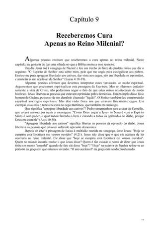 34
Capítulo 9
Receberemos Cura
Apenas no Reino Milenial?
Algumas pessoas ensinam que receberemos a cura apenas no reino milenial. Neste
capítulo, eu gostaria de dar uma olhada no que a Bíblia ensina a esse respeito.
Um dia Jesus foi à sinagoga de Nazaré e leu um trecho do livro do profeta Isaías que diz o
seguinte: "O Espírito do Senhor está sobre mim, pelo que me ungiu para evangelizar aos pobres.
Enviou-me para apregoar liberdade aos cativos, dar vista aos cegos, pôr em liberdade os oprimidos,
c anunciar o ano aceitável do Senhor" (Lucas 4:18-19).
Algumas pessoas afirmam que devemos interpretar esses versículos de modo espiritual.
Argumentam que precisamos espiritualizar esta passagem da Escritura. Mas se olharmos cuidado-
samente a vida de Cristo, não poderemos negar o fato de que estas coisas aconteceram de modo
histórico. Jesus libertou as pessoas que estavam oprimidas pelos demônios. Um exemplo disso foi o
homem de Gadara, possesso de um demônio chamado "legião". O Senhor também deu compreensão
espiritual aos cegos espirituais. Mas deu visão física aos que estavam fisicamente cegos. Um
exemplo disso nós o temos na cura do cego Bartimeu, que também era mendigo.
Que significa "apregoar liberdade aos cativos"? Pedro testemunhou para a casa de Cornélio,
que estava ansiosa por ouvir a mensagem: "Como Deus ungiu a Jesus de Nazaré com o Espírito
Santo e com poder, o qual andou fazendo o bem e curando a todos os oprimidos do diabo, porque
Deus era com ele" (Atos 10:38).
"Apregoar liberdade aos cativos" significa libertar as pessoas da opressão do diabo. Jesus
libertava as pessoas que estavam sofrendo opressão demoníaca.
Depois de citar a passagem de Isaías à multidão reunida na sinagoga, disse Jesus: "Hoje se
cumpriu esta Escritura em vossos ouvidos" (4:21). Jesus não disse que o que ele acabara de ler
ocorreria no reino milenial. Ele disse que "hoje se cumpriu esta Escritura em vossos ouvidos".
Quem no mundo ousaria mudar o que Jesus disse? Quem é tão ousado a ponto de dizer que Jesus
tinha cm mente "amanhã" quando de fato ele disse "hoje"? "Hoje" na palavra do Senhor refere-se ao
período da graça em que estamos vivendo. "O ano aceitável" da graça está sendo proclamado.
 