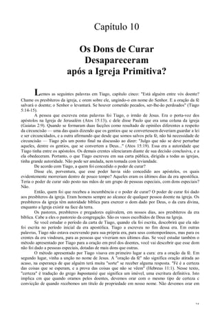 35
Capítulo 10
Os Dons de Curar
Desapareceram
após a Igreja Primitiva?
Lemos as seguintes palavras em Tiago, capítulo cinco: "Está alguém entre vós doente?
Chame os presbíteros da igreja, c orem sobre ele, ungindo-o em nome do Senhor. E a oração da fé
salvará o doente; o Senhor o levantará. Se houver cometido pecados, ser-lhe-ão perdoados" (Tiago
5:14-15).
A pessoa que escreveu estas palavras foi Tiago, o irmão de Jesus. Era o porta-voz dos
apóstolos na Igreja de Jerusalém (Atos 15:13), c dele disse Paulo que era uma coluna da igreja
(Gaiatas 2:9). Quando se formaram duas facções como resultado de opiniões diferentes a respeito
da circuncisão — uma das quais dizendo que os gentios que se convertessem deveriam guardar a lei
e ser circuncidados, e a outra afirmando que desde que somos salvos pela fé, não há necessidade de
circuncisão — Tiago pôs um ponto final na discussão ao dizer: "Julgo que não se deve perturbar
aqueles, dentre os gentios, que se convertem a Deus..." (Atos 15:19). Essa era a autoridade que
Tiago tinha entre os apóstolos. Os demais crentes silenciaram diante de sua decisão conclusiva, e a
ela obedeceram. Portanto, o que Tiago escreveu em sua carta pública, dirigida a todas as igrejas,
tinha grande autoridade. Não pode ser anulada, nem tomada com leviandade.
De acordo com Tiago, a quem foi concedido o poder de curar?
Disse ele, porventura, que esse poder havia sido concedido aos apóstolos, os quais
evidentemente morreriam dentro de pouco tempo? Aqueles eram os últimos dias da era apostólica.
Teria o poder de curar sido posto nas mãos de um grupo de pessoas especiais, com dons especiais?
Não.
Então, quem foi que recebeu a incumbência c o poder de curar? O poder de curar foi dado
aos presbíteros da igreja. Eram homens sempre ao alcance de qualquer pessoa doente na igreja. Os
presbíteros da igreja têm autoridade bíblica para exercer o dom dado por Deus, o da cura divina,
enquanto a Igreja existir na face da terra.
Os pastores, presbíteros e pregadores eqüivalem, em nossos dias, aos presbíteros da era
bíblica. Cabe a eles o pastoreio da congregação. São os vasos escolhidos de Deus na Igreja.
Se você estudar o período da carta de Tiago, quando ela foi escrita, descobrirá que ela não
foi escrita no período inicial da era apostólica. Tiago a escreveu no fim dessa era. Em outras
palavras, Tiago não estava escrevendo para sua própria era, para seus contemporâneos, mas para os
crentes da era vindoura, para as pessoas que viveriam nos últimos dias. Se você estudar também o
método apresentado por Tiago para a oração em prol dos doentes, você vai descobrir que esse dom
não foi dado a pessoas especiais, dotadas de mais dons que outras.
O método apresentado por Tiago visava em primeiro lugar a cura: era a oração da fé. Em
segundo lugar, vinha a unção no nome de Jesus. A "oração da fé" não significa oração atirada ao
acaso, na esperança de que alguém terá muita "sorte" se receber alguma resposta. "Fé é a certeza
das coisas que se esperam, e a prova das coisas que não se vêem" (Hebreus 11:1). Nesse texto,
"certeza" é tradução do grego hupostasis) que significa um imóvel, uma escritura definitiva. Isto
implica cm que quando oramos pelos doentes, devemos orar com o mesmo tipo de certeza c
convicção de quando recebemos um título de propriedade em nosso nome. Não devemos orar em
 