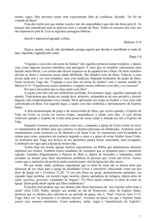 36
termos vagos. Não devemos temer nem experimentar falta de confiança, dizendo: "Se for da
vontade de Deus".
Uma das razões por que muitas orações não são respondidas é que não são feitas pela fé. As
pessoas não entenderam nem as palavras nem a vontade de Deus. Todos os tesouros dos céus nos
são disponíveis pela fé. Leia as seguintes passagens bíblicas:
Sem fé é impossível agradar a Deus.
Hebreus 11:6
Peça-a, porém, com fé, não duvidando, porque aquele que duvida é semelhante à onda do
mar, impelida e agitada pelo vento.
Tiago 1:6
"Ungindo-o com óleo em nome do Senhor" não significa primeiro tomar remédios, e depois
orar, como algumas pessoas entendem essa passagem. É claro que os remédios representam uma
benção maravilhosa, e os crentes não devem esquecer-se de agradecê-los a Deus. Os bons remédios
aliviam as dores e restauram nossa saúde debilitada. São bênçãos reais de Deus. Todavia, a cura
divina nada tem a ver com remédios, nem com medicina. Depende totalmente do poder de Deus.
Neste versículo Tiago diz: "Ungindo-o com óleo em nome do Senhor" com o mesmo sentido de
Marcos 6:13: "Expulsavam muitos demônios, c ungiam muitos enfermos com óleo, e os curavam".
Por que é necessário que se faça unção com óleo?
A unção com óleo tem um simbolismo profundo. Em primeiro lugar, significa separação do
mundo. Toda pessoa que deseja ser curada deve, primeiro, arrepender-se de seus pecados e desistir
daquela vida compromissada com o mundo. Deve apresentar seu corpo ao Senhor e viver uma vida
centralizada em Deus. Em segundo lugar, a unção com óleo simboliza o derramamento do Espírito
Santo.
A bela demonstração da graça c da misericórdia de Deus, que ocorre quando o Espírito de
Vida cm Cristo se revela cm nossos corpos, assemelha-se à unção com óleo. A cura divina
sobrevém quando o Espírito de Cristo toma posse de nosso corpo e infunde em nós o Espírito da
Vida.
Enquanto tivermos pessoas doentes entre nós, c enquanto a Igreja de Cristo existir na terra,
os mandamentos do Senhor para que curemos os doentes precisam ser obedecidos. Acatemos esses
mandamentos como acatamos os do Batismo e da Santa Ceia. Se encararmos com leviandade as
ordens para curar, estaremos em essência negando o amor e a graça de nosso Senhor Jesus Cristo.
As instruções que Tiago nos deixou na era apostólica jamais foram canceladas, nem revogadas.
Continuam em vigor para a Igreja de nossos dias.
Temos hoje em nossas igrejas mestres especialistas cm Bíblia que administram alimento
espiritual aos crentes. Também temos estudantes de seminário que se preparam para o ministério
sagrado. Estudam diligentemente a Palavra de Deus e, depois de formados e ordenados, serão
enviados ao mundo para fazer advertências proféticas às pessoas que vivem nas trevas. Assim,
vemos que o ministério da profecia ainda constitui parte vital da Igreja dos dias atuais.
De que modo, então, podemos argumentar que os dons de curar são os únicos dons que
deixaram de ser vitais para a Igreja da atualidade? Curar é ministério relacionado como um dos
dons da Igreja em 1 Coríntios 12:28: "A uns pôs Deus na igreja, primeiramente apóstolos, cm
segundo lugar profetas, em terceiro lugar mestres, depois operadores de milagres, depois dons de
curar, socorros, governos, variedades de línguas". Foi Deus quem ordenou os dons de curar na
Igreja. Quem pode abolir aquilo que Deus estabeleceu?
O profeta Joel predisse que nos últimos dias Deus derramaria de "seu Espírito sobre toda a
carne" (Joel 2:28). Pedro, durante seu sermão no dia de Pentecoste, cheio do Espírito Santo,
declarou que os últimos dias referiam-se ao período de graça, isto é, "hoje" (veja-se Atos 2:17).
Tiago falou em "as primeiras e as últimas chuvas". Vivemos na época em que o Espírito Santo
exerce seus maiores ministérios. Como podemos, então, negar a "manifestação do Espírito",
 