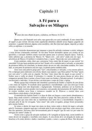 38
Capítulo 11
A Fé para a
Salvação e os Milagres
Vamos dar uma olhada de perto, cuidadosa, em Marcos 16:16-18:
Quem crer e for batizado será salvo, mas quem não crer será condenado. E estes sinais hão
de seguir os que crerem: Em meu nome expulsarão demônios; falarão novas línguas; pegarão em
serpentes; e quando beberem alguma coisa mortífera, não lhes fará mal algum; imporão as mãos
sobre os enfermos, e os curarão.
Estes versículos demonstram que enquanto a graça da salvação continuar a existir, milagres
c curas divinas continuarão existindo. Se tais dons fossem destinados apenas aos crentes da era
apostólica, a salvação também estaria reservada apenas para as pessoas daquela época. Todavia,
todos sabemos que a promessa de Marcos 16: "Quem crer... será salvo" ainda está em vigor. A
advertência de Marcos 16 também é verdadeira boje, e vigora: "Quem não crer será condenado."
Como podemos, então, dizer que a promessa "estes sinais hão de seguir os que crerem" foi
cancelada? Em que bases podemos provar isso? Sendo a fé a condição para a salvação, se uma parte
da promessa bíblica foi cancelada, as demais partes devem ter sido canceladas também. Por outro
lado, se uma parte da promessa está em vigor, as demais partes também estão.
Jesus usou uma palavra grega para "crer", relacionando-a à salvação, e essa mesma palavra
Ele a empregou para endossara cura divina. Quem ousa separar o que Deus juntou? Na frase "quem
crer será salvo" o verbo está no singular. Na frase "estes sinais hão de seguir os que crerem" o
Senhor usou o verbo no plural. O princípio é o mesmo: Se uma pessoa deseja ser salva, deve
comparecer perante Deus e aceitar a Jesus Cristo como seu Senhor e Salvador pessoal. A salvação é
um dom para o indivíduo. A cura divina c um dom para o corpo de Cristo, a Igreja.
Muitas igrejas hoje realmente não entendem a promessa do Senhor a respeito da cura divina
c dos sinais do Espírito. O resultado dessa ignorância e incredulidade c que esse dom que Cristo
concedeu à Igreja tem sido desprezado c negligenciado. Entretanto, podemos ver na história da
Igreja que quando ocorrem grandes reavivamentos, com grandes derramamentos do Espírito Santo,
os crentes recebem nova força e tornam-se ousados na fé. Põem-se a exercer dons com
maravilhosos sinais dentro c fora da Igreja.
O ministério do Espírito Santo e os dons de falar em línguas e curar jamais abandonaram a
Igreja. Hoje ainda existem e continuam a edificar a Igreja. São dons preciosos vindos de Deus. A
única razão por que esses dons não se manifestam mais entre nós é a incredulidade. Enquanto a
salvação pela fé não for revogada, "estes sinais" não serão revogados, porque foram prometidos
pelo mesmo Senhor.
Se temos o direito de negar tais sinais ou dons, temos então o direito de negar a salvação
pela fé. Entretanto, ninguém nega que a salvação pela fé está em pleno vigor hoje, como estava nos
dias dos apóstolos. Devemos lutar fervorosamente pela fé integral "que de uma vez por todas foi
entregue aos santos" (Judas 3).
Assim como a graça da salvação mediante a fé é pregada na Igreja hoje, assim também os
sinais devem ser pregados e recebidos com alegria. A cura divina deve ser pregada de modo que
beneficie a fé cristã, derrote o diabo e manifeste o poder, o amor c a graça de Deus. Não devemos
 