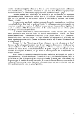 39
cometer o pecado de interpretar a Palavra de Deus de acordo com nosso pensamento tendencioso,
nossa vontade carnal, o que torna o ministério de Deus nulo. Não devemos negligenciar (por
incredulidade ou falta de conhecimento) a graça e os dons que Deus outorgou à Igreja.
Devemos permitir que Cristo cumpra sua promessa de que em seu nome seus seguidores
"expulsarão demônios; falarão novas línguas; pegarão em serpentes; e quando beberem alguma
coisa mortífera, não lhes fará mal nenhum; imporão as mãos sobre os enfermos, e os curarão"
(Marcos 16:16-18).
Devemos mostrar a realidade espiritual às pessoas do mundo, embriagadas de materialismo
e sensualidade. Como disse Paulo às igrejas de Corinto: "A minha palavra, e a minha pregação, não
consistiram em palavras persuasivas de sabedoria humana, mas em demonstração do Espírito e de
poder" (1 Coríntios 2:4-5). Devemos revitalizar a fé dos crentes e ajudar uns aos outros a ganhar
novas forças derivadas do Espírito Santo.
Um problema comum entre os crentes de nossos dias c a crença em que a graça e o poder
para a operação de sinais e de cura divina são dados a pessoas especiais. Todavia, Deus jamais
demonstra parcialidade: "E estes sinais hão de seguir os que crerem" (Marcos 16:17). Esta palavra
abrange cada crente c todos os crentes. Tais coisas são dadas para a edificação da Igreja toda, não
apenas para algumas congregações. Quando recebemos a salvação pela fé, a cura divina manifesta-
se entre nós, pela fé.
Romanos 10:17 diz: "De sorte que a fé vem pelo ouvir, e o ouvir pela palavra de Deus".
Devemos receber a força da fé mediante o ato de ouvir a palavra. Somos salvos pela fé, que vem
pelo ouvir a Palavra de Deus. Portanto, se não pregarmos a Palavra, de que modo as pessoas hão de
salvar-se? Da mesma forma, se não testemunharmos do poder e da graça dos milagres e sinais
revelados no evangelho de Marcos, de que modo as pessoas poderão crer e experimentar tais
milagres e sinais?
A cura divina não desapareceu ao encerrar-se a era apostólica. A fé pregada nas igrejas na
era apostólica veio a tornar-se secularizada. Conseqüentemente, a cura divina deixou de ter poder na
Igreja hodierna. Não deveríamos perder tempo apresentando desculpas para tal confusão, mas
devemos voltar de imediato à verdade c ao poder do evangelho integral. Devemos testemunhar da
verdade de Deus sem compromisso algum com outrem, quem quer que seja, e restaurar o poder que
foi revelado de modo tão pleno na Igreja Apostólica.
 