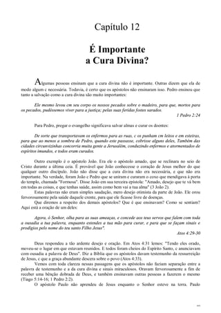 40
Capítulo 12
É Importante
a Cura Divina?
Algumas pessoas ensinam que a cura divina não é importante. Outras dizem que ela de
modo algum c necessária. Todavia, é certo que os apóstolos não ensinaram isso. Pedro ensinou que
tanto a salvação como a cura divina são muito importantes:
Ele mesmo levou cm seu corpo os nossos pecados sobre o madeiro, para que, mortos para
os pecados, pudéssemos viver para a justiça; pelas suas feridas fostes sarados.
1 Pedro 2:24
Para Pedro, pregar o evangelho significava salvar almas e curar os doentes:
De sorte que transportavam os enfermos para as ruas, c os punham cm leitos e em esteiras,
para que ao menos a sombra de Pedro, quando este passasse, cobrisse alguns deles, Também das
cidades circunvizinhas concorria muita gente a Jerusalém, conduzindo enfermos e atormentados de
espíritos imundos, e todos eram curados.
Outro exemplo é o apóstolo João. Era ele o apóstolo amado, que se reclinara no seio de
Cristo durante a última ceia. É provável que João conhecesse o coração de Jesus melhor do que
qualquer outro discípulo. João não disse que a cura divina não era necessária, e que não era
importante. Na verdade, foram João c Pedro que se uniram e curaram o coxo que mendigava à porta
do templo, chamada "Formosa". Disse João em sua terceira epístola: "Amado, desejo que te vá bem
em todas as coisas, e que tenhas saúde, assim como bem vai a tua alma" (3 João 2).
Estas palavras não eram simples saudação, mero desejo otimista da parte de João. Ele orou
fervorosamente pela saúde daquele crente, para que ele ficasse livre de doenças.
Que diremos a respeito dos demais apóstolos? Que é que ensinavam? Como se sentiam?
Aqui está a oração de um deles:
Agora, ó Senhor, olha para as suas ameaças, e concede aos teus servos que falem com toda
a ousadia a tua palavra, enquanto estendes a tua mão para curar, e para que se façam sinais e
prodígios pelo nome do teu santo Filho Jesus".
Atos 4:29-30
Deus respondeu a tão ardente desejo e oração. Em Atos 4:31 lemos: "Tendo eles orado,
moveu-se o lugar em que estavam reunidos. E todos foram cheios do Espírito Santo, c anunciavam
com ousadia a palavra de Deus". Diz a Bíblia que os apóstolos davam testemunho da ressurreição
de Jesus, c que a graça abundante descera sobre o povo (Atos 4:33).
Vemos com toda clareza nessas passagens que os apóstolos não faziam separação entre a
palavra de testemunho e a da cura divina e sinais miraculosos. Oravam fervorosamente a fim de
receber uma bênção dobrada de Deus, e também ensinavam outras pessoas a fazerem o mesmo
(Tiago 5:14-16; 1 Pedro 2:2).
O apóstolo Paulo não aprendeu de Jesus enquanto o Senhor esteve na terra. Paulo
 