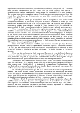 41
experimentou um encontro maravilhoso com o Senhor que subira aos céus (Atos 9:1-9). O resultado
desse encontro extraordinário foi que Paulo creu em Jesus, recebeu uma vocação e
subseqüentemente realizou grandiosa obra para o Senhor. Em Romanos 15:17-18 assim diz Paulo:
"De sorte que tenho motivo para gloriar-me em Cristo Jesus, nas coisas que pertencem a Deus. Não
ousaria dizer coisa alguma que Cristo por mim não tenha feito, para obediência dos gentios, por
palavra e por obras".
Algumas pessoas acham que é vergonhoso falar do evangelho de Jesus como estando
acompanhado de sinais c de maravilhas, e do poder do Espírito. Condenam os crentes que falam
dessas coisas. Mas Paulo afirma que ele se gloriava nessas coisas. "De modo que desde Jerusalém e
arredores, até o Ilírico, tenho pregado o evangelho de Cristo" (Romanos 15:19). Seu ministério viu-
se acompanhado de sinais e maravilhas e do poder do Espírito, em que o apóstolo tanto se gloriava.
Como podemos explicar e desculpar nossa negligencia desta graça, que fez com que gentios
incrédulos se reunissem em números crescentes ao redor da Igreja? Se nosso conhecimento humano
avançado, se nossa filosofia e nossa educação de fato são mais eficazes na pregação do evangelho
do que aquelas coisas em que Paulo se gloriava, por que é que não pregamos "nosso" evangelho
com mais vigor ao redor do mundo? Há mais gentios hoje do que nos tempos de Paulo. De que
maneira podemos conduzir esses gentios à obediência? Somos porventura mais sábios do que Deus?
Na verdade, devemos pregar as palavras de Jesus e os sinais c maravilhas que acompanham sua
Palavra, até o fim dos tempos (Marcos 16:20).
Paulo havia dito aos hebreus: "Também Deus testificou com eles, por meio de sinais,
prodígios c vários milagres e dons do Espírito Santo, distribuídos segundo a sua vontade" (Hebreus
2:4). Será que nós vamos desprezar essa admoestação e tentaremos pregar o evangelho de Jesus
meramente mediante a palavra de sabedoria do homem? Precisamos responder a esta solene
pergunta.
Dizer que não precisamos de sinais e de maravilhas nem do poder do Espírito Santo em
nossos dias nada mais é do que uma tentativa de esconder nossa fragilidade e falta de poder. Os
sinais, maravilhas e o poder do Espírito Santo são testemunhos essenciais do evangelho, pelo que
precisamos usar os dons que nos foram concedidos por Cristo para a glória de Deus.
Naturalmente que o abuso ou mau uso desses dons é errado. Infelizmente algumas pessoas
usam mal esses dons, e deles abusam. Mas sempre que as boas obras de Deus são realizadas, o
diabo entra em cena — isto é infalível — e tenta destruir a obra de Deus. Com freqüência o diabo
vem disfarçado como anjo de luz. Acima de tudo, atenção: Quanto maior e mais importante a obra
de Deus, mais severa se torna a interferência do diabo.
Há um velho provérbio coreano que diz: "Não vamos deixar de colher rosas por medo dos
espinhos." Em outras palavras, quando enfrentamos interferências ou perturbações, não vamos
recuar. Ao contrário, faremos todos os esforços no sentido de lutar fervorosamente pela fé que uma
vez por todas foi entregue aos santos (Judas 3). Devemos identificar o diabo, estabelecer a verdade
da situação sobre o fundamento da Palavra de Deus, e promover a causa do evangelho.
O homem é dotado de uma natureza que inerentemente deseja experimentar milagres. Por
quê? Porque ele veio de Deus. Devemos exibir a poderosa mão do Sumo Pastor de nossas almas a
todas as pessoas. De outra forma, o diabo leva vantagem sobre nossa natureza frágil e nos conduz à
destruição. Os sinais, maravilhas e a graça da cura divina são muito importantes e, à semelhança
dos apóstolos, devemos orar com todo fervor para praticá-los.
 