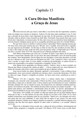 42
Capítulo 13
A Cura Divina Manifesta
a Graça de Jesus
Se Jesus houvesse dito que sinais e maravilhas e cura divina não são importantes, teríamos
razão em relegar esses assuntos ao desprezo. Todavia, Ele não disse nada semelhante a isso. É claro
que a salvação da nossa alma é mais importante do que tudo. Se não pusermos a devida ênfase na
salvação, todas as demais coisas ressoarão de modo falso. Entretanto, Jesus jamais disse que a cura
divina não é importante, ou desnecessária. De fato, dois terços de seu ministério foram dedicados à
cura dos doentes. Qualquer pessoa que ler os evangelhos perceberá que Jesus foi o Grande Médico.
Por que Jesus curava os doentes e realizava sinais e maravilhas? Dizem algumas pessoas que
Ele fazia essas coisas para mostrar que era o Messias. Isso é verdade. Jesus havia dito o seguinte,
aos que negavam sua divindade: “
Se não faço as obras de meu Pai, não acrediteis em mim. Mas se
as faço e não credes em mim, crede nas obras, para que possais saber c compreender que o Pai está
em mim, e eu nele" (João 10:37-38). Jesus provou ser o Messias mediante suas obras.
João Batista testemunhou que Jesus era o Cordeiro de Deus. Logo depois ele foi preso por
Herodes c encarcerado. Quando João viu que Jesus não estava libertando o povo de Israel do poder
dos romanos, ficou desapontado. Enviou alguns de seus discípulos a Jesus para descobrir se de fato
ele era o Messias ou não. Jesus disse aos discípulos de João: "I de, e anunciai a João o que tendes
visto c ouvido: os cegos vêem, os coxos andam, os leprosos são purificados, os surdos ouvem, os
mortos são ressuscitados e aos pobres é anunciado o evangelho" (Lucas 7:22).
João Batista havia aguardado um Messias político. Todavia, Jesus se havia revelado um
Messias que liberta as pessoas das cadeias do diabo — e havia comprovado isso. Jesus libertava os
judeus de correntes mais fortes e mais escravizadoras do que as algemas romanas.
Jesus havia trazido aos judeus libertação espiritual e reavivamento. Como evidência dessa
emancipação, Jesus curou pessoas oprimidas por doenças, dores e possessão demoníaca. Ele abriu
os olhos aos cegos. Pregou o evangelho aos pobres. Ao fazer essas coisas, manifestou-se como o
Messias.
Hebreus 13:8 diz o seguinte: "Jesus Cristo é o mesmo ontem, hoje e eternamente".
Aceitamos esse versículo como expressando a Palavra de Deus. Jesus continua realizando sinais e
maravilhas e ainda cura os doentes, hoje. E dessa maneira que Ele demonstra ser nosso verdadeiro
Salvador. Quando Ele veio ao mundo na carne, não desenvolveu seu ministério mediante palavras,
apenas. Ele ministrou em poder. Nós também devemos falar às pessoas do mundo em poder — não
apenas pela palavra, mas mediante a manifestação física de poder. Ao fazê-lo, apresentamos às
pessoas provas definitivas de que Jesus é nosso Salvador. Como é maravilhosa a graça de Deus!
Jesus disse: "Em verdade, em verdade vos digo que aquele que crê em mim também fará as
obras que eu faço. E as fará maiores do que estas, porque eu vou para o Pai" (João 14:12). Jesus
também comissionou seus discípulos antes de sua ascensão: "Quem crer e for batizado será salvo,
mas quem não crer será condenado. E estes sinais hão de seguir os que crerem: Em meu nome
expulsarão demônios; falarão novas línguas; pegarão em serpentes; e quando beberem alguma coisa
mortífera, não lhes fará mal algum; imporão as mãos sobre os enfermos, e os curarão" (Marcos
16:17-18).
Depois de os discípulos terem ouvido isso, e depois de terem recebido o derramamento do
Espírito Santo, pregaram o evangelho com poder. Em Marcos 16:20 vemos Jesus ao lado deles:
 
