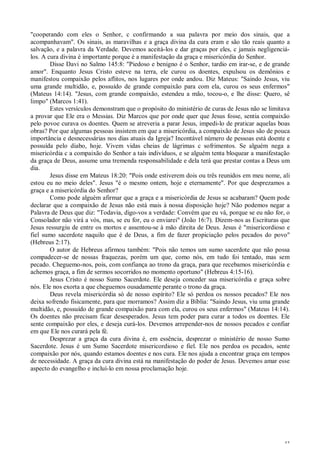 43
"cooperando com eles o Senhor, c confirmando a sua palavra por meio dos sinais, que a
acompanhavam". Os sinais, as maravilhas e a graça divina da cura eram e são tão reais quanto a
salvação, e a palavra da Verdade. Devemos aceitá-los e dar graças por eles, c jamais negligenciá-
los. A cura divina é importante porque é a manifestação da graça e misericórdia do Senhor.
Disse Davi no Salmo 145:8: "Piedoso e benigno é o Senhor, tardio em irar-se, e de grande
amor". Enquanto Jesus Cristo esteve na terra, ele curou os doentes, expulsou os demônios e
manifestou compaixão pelos aflitos, nos lugares por onde andou. Diz Mateus: "Saindo Jesus, viu
uma grande multidão, e, possuído de grande compaixão para com ela, curou os seus enfermos"
(Mateus 14:14). "Jesus, com grande compaixão, estendeu a mão, tocou-o, e lhe disse: Quero, sê
limpo" (Marcos 1:41).
Estes versículos demonstram que o propósito do ministério de curas de Jesus não se limitava
a provar que Ele era o Messias. Diz Marcos que por onde quer que Jesus fosse, sentia compaixão
pelo povoe curava os doentes. Quem se atreveria a parar Jesus, impedi-lo de praticar aquelas boas
obras? Por que algumas pessoas insistem em que a misericórdia, a compaixão de Jesus são de pouca
importância e desnecessárias nos dias atuais da Igreja? Incontável número de pessoas está doente e
possuída pelo diabo, hoje. Vivem vidas cheias de lágrimas c sofrimentos. Se alguém nega a
misericórdia c a compaixão do Senhor a tais indivíduos, e se alguém tenta bloquear a manifestação
da graça de Deus, assume uma tremenda responsabilidade e dela terá que prestar contas a Deus um
dia.
Jesus disse em Mateus 18:20: "Pois onde estiverem dois ou três reunidos em meu nome, ali
estou eu no meio deles". Jesus "é o mesmo ontem, hoje e eternamente". Por que desprezamos a
graça e a misericórdia do Senhor?
Como pode alguém afirmar que a graça e a misericórdia de Jesus se acabaram? Quem pode
declarar que a compaixão de Jesus não está mais à nossa disposição hoje? Não podemos negar a
Palavra de Deus que diz: "Todavia, digo-vos a verdade: Convém que eu vá, porque se eu não for, o
Consolador não virá a vós, mas, se eu for, eu o enviarei" (João 16:7). Dizem-nos as Escrituras que
Jesus ressurgiu de entre os mortos e assentou-se à mão direita de Deus. Jesus é "misericordioso e
fiel sumo sacerdote naquilo que é de Deus, a fim de fazer propiciação pelos pecados do povo"
(Hebreus 2:17).
O autor de Hebreus afirmou também: "Pois não temos um sumo sacerdote que não possa
compadecer-se de nossas fraquezas, porém um que, como nós, em tudo foi tentado, mas sem
pecado. Cheguemo-nos, pois, com confiança ao trono da graça, para que recebamos misericórdia e
achemos graça, a fim de sermos socorridos no momento oportuno" (Hebreus 4:15-16).
Jesus Cristo é nosso Sumo Sacerdote. Ele deseja conceder sua misericórdia e graça sobre
nós. Ele nos exorta a que cheguemos ousadamente perante o trono da graça.
Deus revela misericórdia só de nosso espírito? Ele só perdoa os nossos pecados? Ele nos
deixa sofrendo fisicamente, para que morramos? Assim diz a Bíblia: "Saindo Jesus, viu uma grande
multidão, e, possuído de grande compaixão para com ela, curou os seus enfermos" (Mateus 14:14).
Os doentes não precisam ficar desesperados. Jesus tem poder para curar a todos os doentes. Ele
sente compaixão por eles, e deseja curá-los. Devemos arrepender-nos de nossos pecados e confiar
em que Ele nos curará pela fé.
Desprezar a graça da cura divina é, em essência, desprezar o ministério de nosso Sumo
Sacerdote. Jesus é um Sumo Sacerdote misericordioso e fiel. Ele nos perdoa os pecados, sente
compaixão por nós, quando estamos doentes e nos cura. Ele nos ajuda a encontrar graça em tempos
de necessidade. A graça da cura divina está na manifestação do poder de Jesus. Devemos amar esse
aspecto do evangelho e incluí-lo em nossa proclamação hoje.
 
