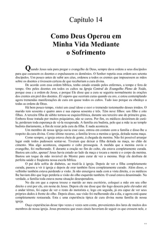 44
Capítulo 14
Como Deus Operou em
Minha Vida Mediante
o Sofrimento
Quando Jesus saía para pregar o evangelho de Deus, sempre dava ordens a seus discípulos
para que curassem os doentes e expulsassem os demônios. O Senhor repetiu essa ordem aos setenta
discípulos. Um pouco antes de subir aos céus, ordenou a todos os crentes que impusessem as mãos
sobre os doentes e tivessem certeza de que receberiam a cura divina.
De acordo com essa ordem bíblica, tenho estado orando pelos enfermos, a tempo e fora de
tempo. Oro pelos doentes em todos os cultos na Igreja Central do Evangelho Pleno de Yoido,
porque essa c a ordem de Jesus, e porque Ele disse que a cura se seguiria normalmente às orações
dos crentes em prol dos doentes. EU espero que ocorram curas quando eu oro, e estou contemplando
agora tremendas manifestações de cura em quase todos os cultos. Tudo isso porque eu obedeço a
todas as ordens de Deus.
Há bem pouco tempo, visitei um casal idoso e ouvi o tremendo testemunho desses irmãos. O
marido tem sessenta e quatro anos e sua esposa sessenta e três. Têm nove filhos: um filho e oito
filhas. A terceira filha de súbito tornou-se esquizofrênica, durante seu terceiro ano do primeiro grau.
Embora fosse tratada por muitos psiquiatras, não se curou. Por fim, os médicos desistiram de curá-
la; perderam toda esperança de vê-la recuperada. A família era budista, pelo que a mãe ia ao templo
budista diariamente, a fim de rezar pela cura da filha. E nada acontecia.
Um membro de nossa igreja ouviu esse caso, entrou em contato com a família e disse-lhe a
respeito da cura divina. Como último recurso, a família levou a menina a igreja, deitada numa maça.
Como sempre, a igreja estava cheia de gente, à chegada da menina. Não foi possível arranjar
lugar onde todos pudessem sentar-se. Tiveram que deixar a filha deitada na maça, no chão de
cimento. Mas algo aconteceu, enquanto o culto prosseguia. A medida que a menina ouvia o
evangelho, foi melhorando. E durante a oração no fim do culto, ela estava completamente curada.
Bastou um culto, apenas! Jesus havia estado ao lado da maça e tocara a mente e o corpo da menina.
Bastou um toque da mão invisível do Mestre para curar de vez a menina. Hoje ela desfruta de
perfeita saúde e freqüenta nossa escola bíblica.
O pai dela sofria de diabetes, ao trazê-la à igreja. Depois de ver a filha completamente
curada, passou a vir à igreja e depois de orar também ficou completamente curado. Além disso, o
velhinho também estava perdendo a visão. Já não enxergava nada com a vista direita, e os médicos
lhe haviam dito que logo perderia a visão do olho esquerdo também. O casal estava desanimado. Na
verdade, a família toda estava numa situação desesperadora.
No dia em que a esposa trouxe o marido ao meu escritório, coloquei a mão em seu olho
direito e orei por ele, em nome de Jesus. Depois ele me disse que tão logo descera pelo elevador até
o andar térreo, foi capaz de ver o rosto do motorista e, logo cm seguida, já era capaz de ver seus
próprios dedos à frente do olho. Depois disso, sua visão foi melhorando dia a dia, e agora está quase
completamente restaurada. Esta c uma experiência típica de cura divina numa família de nossa
igreja.
Ouço experiências desse tipo vezes e vezes sem conta, provenientes dos lares de muitos dos
membros de nossa igreja. Jesus prometeu que esses sinais haveriam de seguir os que cressem nele, e
 