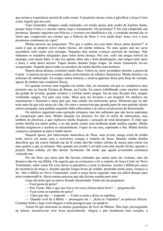 45
que seriam a experiência normal de cada crente. O propósito desses sinais é glorificar a Jesus Cristo
como Aquele que nos cura.
Vejo tremendos milagres sendo realizados cm minha igreja, pelo poder do Espírito Santo,
porque Jesus Cristo é o mesmo ontem, hoje c eternamente. Ele prometeu! E Ele está cumprindo sua
promessa. Quando seguimos sua Palavra, e vivemos em obediência a ela, o resultado normal são os
sinais que comprovam aos crentes que a Palavra de Deus é viva ainda hoje! Jesus vive e suas
promessas continuam em vigor!
Muitas pessoas me perguntam: "Por que o senhor ora com tanto fervor pelos doentes?" A
razão é que eu próprio estive muito doente, em minha infância. No meu quinto ano no curso
secundário sofri muito com sarampo. Naqueles dias muitas crianças morriam de sarampo. Não
tínhamos os remédios adequados para tratar dessa doença. Por isso, sofri um ataque terrível de
sarampo, com muita febre. E não tive apenas febre alta c forte desidratação, mas sangrei pelo nariz
e boca, e senti dores atrozes. Fiquei doente durante longo tempo. Só muito lentamente fui-mc
recuperando. Naquela época todos os membros de minha família eram budistas.
Depois dessa doença, continuei muito fraco. Estava no curso secundário durante a guerra da
Coréia. A maioria do povo coreano sofreu terrivelmente de aflições financeiras. Minha família e eu
sofremos de subnutrição. Eu sempre sentia tonturas, c tentava agüentar firme pela força de vontade,
apesar de minhas más condições físicas.
Foi quando ocorreu uma tragédia cm minha vida, no momento cm que eu completava meu
primeiro ano na Escola Técnica de Busan, na Coréia. Eu estava trabalhando como monitor, numa
dia gelado de inverno, quando comecei a vomitar muito sangue. Saí da sala, fui para fora, sempre
vomitando sangue. Fui para casa tonto. Meus pais me levaram a um hospital. Os médicos me
examinaram e disseram a meus pais que meu estado era muitíssimo grave. Disseram que eu não
teria mais do que três meses de vida. Os raios-x mostravam que grande parte de meu pulmão direito
estava estragada; meu pulmão esquerdo tinha tuberculose e já estava em processo de deterioração.
Os médicos sugeriram uma operação cirúrgica, mas nós sabíamos que não havia esperança
de recuperação para mim. Minha situação era precária. Eu não só sofria de tuberculose, mas
também de pleurisia, o que explicava minha fraqueza c sensação de total desamparo. É claro que
minha família era muito pobre, e eu não podia contar com nenhuma ajuda médica regular. Minha
família resignou-se e aceitou as circunstâncias. Fiquei só em casa, esperando o fim. Minha família
começou a preparar-se para a minha morte.
Naquela época, por intervenção miraculosa de Deus, uma jovem, amiga cristã de minha
irmã, esteve cm nossa casa e conversou comigo a respeito de Jesus. Quando minha família
descobriu que ela estava falando-me da fé cristã, deu-lhe ordens estritas de nunca mais entrar em
meu quarto, e que se retirasse. Mas quando um cristão é enviado com uma missão divina, quando o
próprio Deus ordena, ele não desiste facilmente. De modo que aquela jovenzinha continuou
visitando-me.
Ela me disse que meus pais lhe haviam ordenado que nunca mais me visitasse, mas ela
desejava dar-me sua Bíblia. Ela sugeriu que eu começasse a ler a respeito de Jesus Cristo no Novo
Testamento, sobre como Ele veio salvar os pecadores e curar os doentes. Aceitei a Bíblia por causa
da insistência da moça e, durante aquelas longas horas de solidão, prostrado numa cama, comecei a
ler. Abri a Bíblia no Novo Testamento, como a moça havia sugerido, mas era difícil demais para
mim compreendê-lo. Havia muitas palavras que não faziam sentido para mim.
Logo ela notou que eu estava ficando desanimado. Então ela me perguntou:
— Você gosta de peixe?
— Sim. Gosto. Mas o que isso tem a ver com a leitura deste livro? — perguntei-lhe.
— Você come as espinhas do peixe?
— Claro que não — respondi. — Como a carne e deixo as espinhas.
— Quando você ler a Bíblia — prosseguiu ela — ,deixe as "espinhas", as palavras difíceis.
Continue lendo c logo você chegará a certa passagem que vai ajudá-lo.
Assim foi que atravessei as muitas genealogias do livro de Mateus. Mas logo, prosseguindo
na leitura, encontrei-me com Jesus pessoalmente. Alegria e paz inundaram meu coração, à
 
