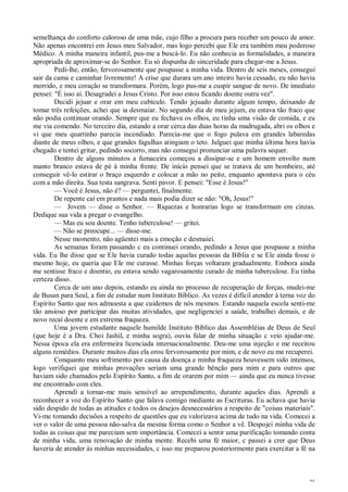 46
semelhança do conforto caloroso de uma mãe, cujo filho a procura para receber um pouco de amor.
Não apenas encontrei em Jesus meu Salvador, mas logo percebi que Ele era também meu poderoso
Médico. A minha maneira infantil, pus-me a buscá-lo. Eu não conhecia as formalidades, a maneira
apropriada de aproximar-se do Senhor. Eu só dispunha de sinceridade para chegar-me a Jesus.
Pedi-lhe, então, fervorosamente que poupasse a minha vida. Dentro de seis meses, consegui
sair da cama e caminhar livremente! A crise que durara um ano inteiro havia cessado, eu não havia
morrido, e meu coração se transformara. Porém, logo pus-me a cuspir sangue de novo. De imediato
pensei: "É isso aí. Desagradei a Jesus Cristo. Por isso estou ficando doente outra vez".
Decidi jejuar e orar em meu cubículo. Tendo jejuado durante algum tempo, deixando de
tomar três refeições, achei que ia desmaiar. No segundo dia de meu jejum, eu estava tão fraco que
não podia continuar orando. Sempre que eu fechava os olhos, eu tinha uma visão de comida, e eu
me via comendo. No terceiro dia, estando a orar cerca das duas horas da madrugada, abri os olhos e
vi que meu quartinho parecia incendiado. Parecia-me que o fogo pulava em grandes labaredas
diante de meus olhos, e que grandes fagulhas atingiam o teto. Julguei que minha última hora havia
chegado e tentei gritar, pedindo socorro, mas não consegui pronunciar uma palavra sequer.
Dentro de alguns minutos a fumaceira começou a dissipar-se e um homem envolto num
manto branco estava de pé à minha frente. De início pensei que se tratava de um bombeiro, até
conseguir vê-lo estirar o braço esquerdo e colocar a mão no peito, enquanto apontava para o céu
com a mão direita. Sua testa sangrava. Senti pavor. E pensei: "Esse é Jesus!"
— Você é Jesus, não é? — perguntei, finalmente.
De repente caí em prantos e nada mais podia dizer se não: "Oh, Jesus!"
— Jovem — disse o Senhor. — Riquezas e honrarias logo se transformam em cinzas.
Dedique sua vida a pregar o evangelho.
— Mas eu sou doente. Tenho tuberculose! — gritei.
— Não se preocupe... — disse-me.
Nesse momento, não agüentei mais a emoção e desmaiei.
As semanas foram passando c eu continuei orando, pedindo a Jesus que poupasse a minha
vida. Eu lhe disse que se Ele havia curado todas aquelas pessoas da Bíblia e se Ele ainda fosse o
mesmo hoje, eu queria que Ele me curasse. Minhas forças voltaram gradualmente. Embora ainda
me sentisse fraco e doentio, eu estava sendo vagarosamente curado de minha tuberculose. Eu tinha
certeza disso.
Cerca de um ano depois, estando eu ainda no processo de recuperação de forças, mudei-me
de Busan para Seul, a fim de estudar num Instituto Bíblico. As vezes é difícil atender à terna voz do
Espírito Santo que nos admoesta a que cuidemos de nós mesmos. Estando naquela escola senti-me
tão ansioso por participar das muitas atividades, que negligenciei a saúde, trabalhei demais, e de
novo recaí doente e em extrema fraqueza.
Uma jovem estudante naquele humilde Instituto Bíblico das Assembléias de Deus de Seul
(que hoje é a Dra. Choi Jashil, e minha sogra), ouviu falar de minha situação c veio ajudar-me.
Nessa época ela era enfermeira licenciada internacionalmente. Deu-me uma injeção e me receitou
alguns remédios. Durante muitos dias ela orou fervorosamente por mim, e de novo eu me recuperei.
Conquanto meu sofrimento por causa da doença e minha fraqueza houvessem sido intensos,
logo verifiquei que minhas provações seriam uma grande bênção para mim e para outros que
haviam sido chamados pelo Espírito Santo, a fim de orarem por mim — ainda que eu nunca tivesse
me encontrado com eles.
Aprendi a tornar-me mais sensível ao arrependimento, durante aqueles dias. Aprendi a
reconhecer a voz do Espírito Santo que falava comigo mediante as Escrituras. Eu achava que havia
sido despido de todas as atitudes e todos os desejos desnecessários a respeito de "coisas materiais".
Vi-me tomando decisões a respeito de questões que eu valorizava acima de tudo na vida. Comecei a
ver o valor de uma pessoa não-salva da mesma forma como o Senhor a vê. Despojei minha vida de
todas as coisas que me pareciam sem importância. Comecei a sentir uma purificação tomando conta
de minha vida, uma renovação de minha mente. Recebi uma fé maior, c passei a crer que Deus
haveria de atender às minhas necessidades, c isso me preparou posteriormente para exercitar a fé na
 