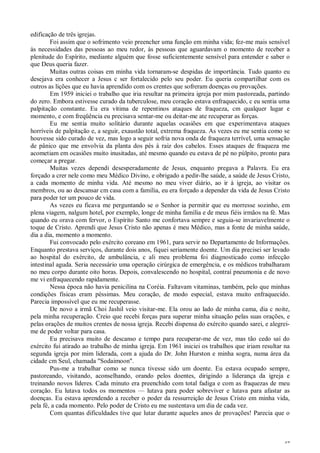 47
edificação de três igrejas.
Foi assim que o sofrimento veio preencher uma função em minha vida; fez-me mais sensível
às necessidades das pessoas ao meu redor, às pessoas que aguardavam o momento de receber a
plenitude do Espírito, mediante alguém que fosse suficientemente sensível para entender e saber o
que Deus queria fazer.
Muitas outras coisas em minha vida tornaram-se despidas de importância. Tudo quanto eu
desejava era conhecer a Jesus c ser fortalecido pelo seu poder. Eu queria compartilhar com os
outros as lições que eu havia aprendido com os crentes que sofreram doenças ou provações.
Em 1959 iniciei o trabalho que iria resultar na primeira igreja por mim pastoreada, partindo
do zero. Embora estivesse curado da tuberculose, meu coração estava enfraquecido, c eu sentia uma
palpitação constante. Eu era vítima de repentinos ataques de fraqueza, cm qualquer lugar e
momento, e com freqüência eu precisava sentar-me ou deitar-me ate recuperar as forças.
Eu me sentia muito solitário durante aquelas ocasiões em que experimentava ataques
horríveis de palpitação e, a seguir, exaustão total, extrema fraqueza. As vezes eu me sentia como se
houvesse sido curado de vez, mas logo a seguir sofria nova onda de fraqueza terrível, uma sensação
de pânico que me envolvia da planta dos pés à raiz dos cabelos. Esses ataques de fraqueza me
acometiam em ocasiões muito inusitadas, até mesmo quando eu estava de pé no púlpito, pronto para
começar a pregar.
Muitas vezes dependi desesperadamente de Jesus, enquanto pregava a Palavra. Eu era
forçado a crer nele como meu Médico Divino, e obrigado a pedir-lhe saúde, a saúde de Jesus Cristo,
a cada momento de minha vida. Até mesmo no meu viver diário, ao ir à igreja, ao visitar os
membros, ou ao descansar cm casa com a família, eu era forçado a depender da vida de Jesus Cristo
para poder ter um pouco de vida.
As vezes eu ficava me perguntando se o Senhor ia permitir que eu morresse sozinho, em
plena viagem, nalgum hotel, por exemplo, longe de minha família e de meus fiéis irmãos na fé. Mas
quando eu orava com fervor, o Espírito Santo me confortava sempre e seguia-se invariavelmente o
toque de Cristo. Aprendi que Jesus Cristo não apenas é meu Médico, mas a fonte de minha saúde,
dia a dia, momento a momento.
Fui convocado pelo exército coreano em 1961, para servir no Departamento de Informações.
Enquanto prestava serviços, durante dois anos, fiquei seriamente doente. Um dia precisei ser levado
ao hospital do exército, de ambulância, c ali meu problema foi diagnosticado como infecção
intestinal aguda. Seria necessário uma operação cirúrgica de emergência, e os médicos trabalharam
no meu corpo durante oito horas. Depois, convalescendo no hospital, contraí pneumonia e de novo
me vi enfraquecendo rapidamente.
Nessa época não havia penicilina na Coréia. Faltavam vitaminas, também, pelo que minhas
condições físicas eram péssimas. Meu coração, de modo especial, estava muito enfraquecido.
Parecia impossível que eu me recuperasse.
De novo a irmã Choi Jashil veio visitar-me. Ela orou ao lado de minha cama, dia c noite,
pela minha recuperação. Creio que recebi forças para superar minha situação pelas suas orações, e
pelas orações de muitos crentes de nossa igreja. Recebi dispensa do exército quando sarei, e alegrei-
me de poder voltar para casa.
Eu precisava muito de descanso e tempo para recuperar-me de vez, mas tão cedo saí do
exército fui atirado ao trabalho de minha igreja. Em 1961 iniciei os trabalhos que iriam resultar na
segunda igreja por mim liderada, com a ajuda do Dr. John Hurston e minha sogra, numa área da
cidade cm Seul, chamada "Sodaimoon".
Pus-me a trabalhar como se nunca tivesse sido um doente. Eu estava ocupado sempre,
pastoreando, visitando, aconselhando, orando pelos doentes, dirigindo a liderança da igreja e
treinando novos líderes. Cada minuto era preenchido com total fadiga e com as fraquezas de meu
coração. Eu lutava todos os momentos — lutava para poder sobreviver e lutava para afastar as
doenças. Eu estava aprendendo a receber o poder da ressurreição de Jesus Cristo em minha vida,
pela fé, a cada momento. Pelo poder de Cristo eu me sustentava um dia de cada vez.
Com quantas dificuldades tive que lutar durante aqueles anos de provações! Parecia que o
 