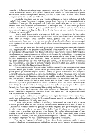 49
esses dias o Senhor curou muitos doentes, enquanto eu orava por eles. Eu mesmo, todavia, não era
curado. Fui forçado a buscar o Deus que cura todos os dias, e insistir nas promessas de Deus quanto
à cura divina, e à saúde dada por Deus. Por isso, continuei firme na Palavra de Deus, crendo em que
Deus podia curar-me c libertar-me totalmente.
Um dia fui convidado para ir a uma reunião em Kunsan, na Coréia. Achei que não tinha
condições de ir, mas o Espírito me pressionou para que fosse. Eu estava tão enfraquecido durante a
reunião que só conseguia falar com grande dificuldade; com grande esforço eu murmurava algumas
palavras. Mais tarde, ouvi umas pessoas dizerem: "A mensagem dele é tão maravilhosa que prende
a atenção de todos no culto." A seguir o Espírito Santo me disse: "Você viu? Eu usei você para
abençoar muitas pessoas, a despeito de você ser doente. Apesar de suas condições físicas serem
péssimas, eu consigo usá-lo".
Comecei a sair dessa exaustão nervosa depois de 10 anos e, gradualmente, fui recebendo a
cura. A cura de minha exaustão nervosa capacitou-me a exercer uma fé mais forte; eu achava que
podia sarar do coração. Então, continuei orando, pedindo cura total. Aos poucos, e
persistentemente, Deus começou a curar meu coração até que fiquei totalmente curado. A seguir
tomei coragem e pus-me a orar pedindo cura de minhas hemorróidas sangrentas e meus intestinos
inflamados.
Parecia-me que eu estivera devastado por doenças c mais doenças na maior parte de minha
vida. Freqüentemente, eu me perguntava se conseguiria sobreviver mais um ano, quem sabe mais
um mês apenas. Estou agora com mais de cinqüenta anos, c Deus vem me suprindo de forças para o
trabalho, para que eu prossiga em meu ministério. A despeito das enfermidades e fraquezas que
constituem pragas em minha vida, mediante o poder da ressurreição de nosso Senhor Jesus Cristo
fui capaz de prosseguir cm meu ministério. Depois Deus me deu a maior igreja local do mundo.
Pelo poder da ressurreição de Cristo pude viajar pela Europa, Ásia, Estados Unidos c América do
Sul, constantemente, para pregar o glorioso evangelho de nosso Senhor Jesus Cristo, e proclamar
que, embora o crente sofra, há cura no nome de Jesus!
Ocasionalmente consigo lembrar-me dos incidentes específicos de alguns daqueles dias de
provação. Houve, por exemplo, aquele dia cm que quase desmaiei no aeroporto de Tóquio, ou
quando pensei que ia morrer naquele hotel de Londres, ou quando as batidas de meu coração se
tornaram fracas demais num hotel da Califórnia. Neste último hotel, eu pensei que estava morrendo
mesmo. Forcei-me a cair da cama, estatelando-me no chão para sacudir meu corpo, de modo que
meu coração, com o choque, passasse a trabalhar normalmente — e isso aconteceu mesmo!
Em aviões, carros e em hotéis, tenho lutado contra a morte c contra Satanás. Se eu não
conhecesse o poder da graça redentora do Senhor Jesus Cristo, estou certo de que estaria morto há
muito tempo. Resisti a Satanás e à morte, e clamei pelo poder da ressurreição de Jesus Cristo.
Recusei-me a ficar à mercê dos ataques de Satanás, ainda que fossem terríveis.
Hoje, embora às vezes eu me sinta muito enfraquecido fisicamente, sou muito forte no
Senhor. Não só creio no poder da cura divina, como, mais do que isso, creio no poder sustentador
do Cristo ressurreto, em meu corpo físico.
Com respeito a sofrimento e provações de vários tipos, devemos disciplinar-nos a fim de
manter uma confiança tenaz no amor de Deus, quando nossas vidas forem sacudidas pelos tufões c
tempestades do sofrimento. Só assim venceremos.
O amor começa com confiança. A confiança fundamentada no amor é viva e exerce
influência poderosa. Deus nos ama tanto que verdadeiramente podemos confiar nele. A Bíblia diz
"Deus amou o mundo de tal maneira que deu o seu Filho unigênito, para que todo aquele que nele
crê não pereça, mas tenha a vida eterna" (João 3:16). Jesus foi julgado na cruz pelos nossos
pecados, doenças, maldições, desesperos e morte. Quando Ele recebeu o julgamento por todos os
homens, o grau de julgamento foi tão severo que, assim diz a Bíblia, trevas caíram sobre a terra e
Jesus clamou: "Deus meu, Deus meu, por que me desamparaste?" (Marcos 15:34). Naquele instante
Ele recebeu o julgamento por tudo o que representa nosso pecado e nossa doença.
Pelo rigoroso julgamento infligido por Deus a Jesus Cristo, recebemos perdão de nossos
pecados, redenção de nossas doenças, da maldição da morte, e somos ricamente abençoados com a
 