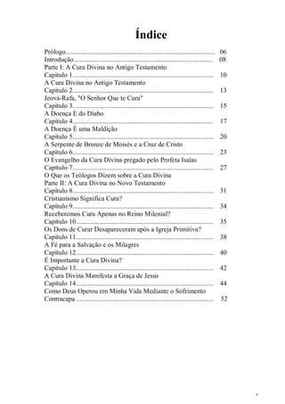 5
Índice
Prólogo......................................................................................... 06
Introdução................................................................................... 08
Parte I: A Cura Divina no Antigo Testamento
Capítulo 1.................................................................................... 10
A Cura Divina no Antigo Testamento
Capítulo 2.................................................................................... 13
Jeová-Rafa, "O Senhor Que te Cura"
Capítulo 3.................................................................................... 15
A Doença E do Diabo
Capítulo 4.................................................................................... 17
A Doença É uma Maldição
Capítulo 5.................................................................................... 20
A Serpente de Bronze de Moisés e a Cruz de Cristo
Capítulo 6.................................................................................... 23
O Evangelho da Cura Divina pregado pelo Profeta Isaías
Capítulo 7.................................................................................... 27
O Que os Teólogos Dizem sobre a Cura Divina
Parte II: A Cura Divina no Novo Testamento
Capítulo 8.................................................................................... 31
Cristianismo Significa Cura?
Capítulo 9.................................................................................... 34
Receberemos Cura Apenas no Reino Milenial?
Capítulo 10.................................................................................. 35
Os Dons de Curar Desapareceram após a Igreja Primitiva?
Capítulo 11.................................................................................. 38
A Fé para a Salvação e os Milagres
Capítulo 12.................................................................................. 40
É Importante a Cura Divina?
Capítulo 13.................................................................................. 42
A Cura Divina Manifesta a Graça de Jesus
Capítulo 14.................................................................................. 44
Como Deus Operou em Minha Vida Mediante o Sofrimento
Contracapa .................................................................................. 52
 