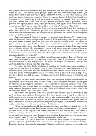 50
vida eterna e a ressurreição vindoura. Por meio da expiação de Cristo recebemos a bênção da vida
eterna no céu. Deus mudou nossa punição eterna por uma bem-aventurança eterna. Que
maravilhoso amor e que maravilhosa graça! Mediante a morte de seu Filho querido, Deus
confirmou quanto ele nos ama, pecadores. "Quem nos separará do amor de Cristo? A tributação, ou
a angústia, ou a perseguição, ou a fome, ou a nudez, ou o perigo, ou a espada? Pois estou certo de
que, nem a morte, nem a vida, nem os anjos, nem os principados, nem as potestades, nem o
presente, nem o porvir, nem a altura, nem a profundidade, nem alguma outra criatura nos poderá
separar do amor de Deus, que está em Cristo Jesus nosso Senhor" (Romanos 8:35,38-39).
As vezes problemas c sofrimentos fazem com que a pessoa duvide de que Deus esteja ao seu
redor, mas a Palavra de Deus declara que nada pode separar-nos do amor de Cristo. Podemos
confiar nele sem nenhuma dúvida. “
Se somos infiéis, ele permanece fiel; porque não pode negar-se
a si mesmo" (2 Timóteo 2:13).
Desde que o amor de Deus foi derramado em nossos corações (Romanos 5:5) e sabemos que
nada, absolutamente, é capaz de separar-nos do amor de Cristo (exceto o pecado), somos capazes de
conquistar todo e qualquer sofrimento que possa nos sobrevir. Sabemos como viver acima do
pecado; sabemos que o pecado abre a porta para que Satanás traga doenças, c ele as alimenta até
que destruam e matem nosso corpo. Portanto, viveremos bem perto do Senhor de tal modo que as
doenças não nos atinjam. Não importa quão rigoroso o sofrimento possa ser, temos confiança cm
que Deus fará com que o sofrimento redunde cm bem para nós, de acordo com Romanos 8:28:
"Sabemos que todas as coisas concorrem para o bem daqueles que amam a Deus, daqueles que são
chamados segundo o seu propósito".
Embora tudo possa parecer-nos difícil e o sofrimento possa piorar, Deus por fim fará que
todas essas coisas operem para o nosso bem, porque sua Palavra c que o afirma. Devemos ter
absoluta confiança no Deus todo-poderoso, até mesmo em tempos de sofrimento, visto que não
existe um poder maior do que o do Deus onipotente.
Se cremos em Jesus Cristo, recebemos a plenitude do Espírito Santo, experimentamos o
grandioso amor de Deus e colocamos nossa confiança absoluta nele. Não importa que tipo de
sofrimento possa advir sobre nós, para atormentar-nos, não seremos atirados de um lado para o
outro mais do que podemos suportar. Mas se você apenas busca as bênçãos de Deus, o tempo todo,
em vez de buscar a vontade de Deus e seu reino, seu egoísmo falhará, quando o sofrimento vier
atacá-lo.
Se você não tem a plenitude do Espírito Santo, mas está apenas apegado a algumas palavras
de promessa, tiradas da Bíblia, como sua única fonte de ajuda, sua fé será sacudida c desarraigada
no momento em que chegar o sofrimento. Mas se você tem fé, mediante a cruz de Jesus Cristo,
absoluta confiança no amor de Deus, c a plenitude do Espírito Santo, sua fé sobreviverá, ainda que
todos os ventos da oposição soprem contra você. Tenho verificado que isto é verdade, desde o dia
cm que aceitei a Jesus Cristo como meu Salvador.
Se tivermos uma fé muito forte, nossa confiança será maior do que o sofrimento, e este
perde sua força c capacidade de desanimar-nos. Um crente que tem esse tipo de fé não olha para o
sofrimento em si, não importa quão violento ou forte seja, mas olha para Deus, que nos promete a
vitória sobre todos os nossos sofrimentos. Oro para que você experimente este grande amor de
Deus, demonstrado na cruz, e que você exerça absoluta confiança no Todo-poderoso, de modo que
você de modo algum caia vitimado pelos ataques do sofrimento.
Ninguém quer o sofrimento. Nenhuma pessoa tem prazer no sofrimento, pois ele interfere de
modo negativo em nossos planos. Faz com que paremos e reavaliemos nosso modo de viver, nossa
escala de valores, e com freqüência nos extravia, mudando a direção de nossa vida. Usualmente, o
sofrimento consegue fazer-nos parar e avaliar quão importantes (e tolas) nossas escolhas têm sido.
Ao mesmo tempo, ninguém é capaz de negar a triste realidade de que todos nós enfrentamos a dor
numa ou noutra época de nossa vida. O sofrimento sobrevém a todos nós.
Precisamos fazer que o sofrimento se transforme numa bênção. Se o conseguirmos,
podemos aguardar a prosperidade nas áreas de nossa vida que foram tocadas pelo sofrimento.
Ficaremos sadios e gloriosamente enriquecidos. Quando o sofrimento sobrevier em sua vida, meu
 