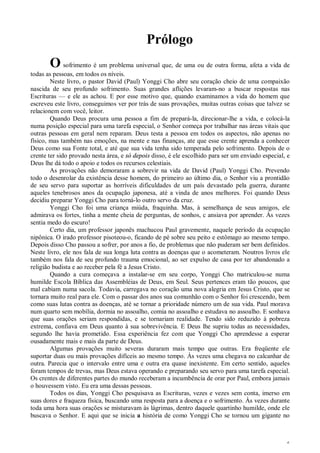 6
Prólogo
O sofrimento é um problema universal que, de uma ou de outra forma, afeta a vida de
todas as pessoas, em todos os níveis.
Neste livro, o pastor David (Paul) Yonggi Cho abre seu coração cheio de uma compaixão
nascida de seu profundo sofrimento. Suas grandes aflições levaram-no a buscar respostas nas
Escrituras — e ele as achou. E por esse motivo que, quando examinamos a vida do homem que
escreveu este livro, conseguimos ver por trás de suas provações, muitas outras coisas que talvez se
relacionem com você, leitor.
Quando Deus procura uma pessoa a fim de prepará-la, direcionar-lhe a vida, e colocá-la
numa posição especial para uma tarefa especial, o Senhor começa por trabalhar nas áreas vitais que
outras pessoas em geral nem reparam. Deus testa a pessoa em todos os aspectos, não apenas no
físico, mas também nas emoções, na mente e nas finanças, ate que esse crente aprenda a conhecer
Deus como sua Fonte total, e até que sua vida tenha sido temperada pelo sofrimento. Depois de o
crente ter sido provado nesta área, e só depois disso, é ele escolhido para ser um enviado especial, e
Deus lhe dá todo o apoio e todos os recursos celestiais.
As provações não demoraram a sobrevir na vida de David (Paul) Yonggi Cho. Prevendo
todo o desenrolar da existência desse homem, do primeiro ao último dia, o Senhor viu a prontidão
de seu servo para suportar as horríveis dificuldades de um país devastado pela guerra, durante
aqueles tenebrosos anos da ocupação japonesa, até a vinda de anos melhores. Foi quando Deus
decidiu preparar Yonggi Cho para torná-lo outro servo da cruz.
Yonggi Cho foi uma criança miúda, fraquinha. Mas, à semelhança de seus amigos, ele
admirava os fortes, tinha a mente cheia de perguntas, de sonhos, c ansiava por aprender. Às vezes
sentia medo do escuro!
Certo dia, um professor japonês machucou Paul gravemente, naquele período da ocupação
nipônica. O irado professor pisoteou-o, ficando de pé sobre seu peito e estômago ao mesmo tempo.
Depois disso Cho passou a sofrer, por anos a fio, de problemas que não puderam ser bem definidos.
Neste livro, ele nos fala de sua longa luta contra as doenças que o acometeram. Noutros livros ele
também nos fala de seu profundo trauma emocional, ao ser expulso de casa por ter abandonado a
religião budista e ao receber pela fé a Jesus Cristo.
Quando a cura começava a instalar-se em seu corpo, Yonggi Cho matriculou-se numa
humilde Escola Bíblica das Assembléias de Deus, em Seul. Seus pertences eram tão poucos, que
mal cabiam numa sacola. Todavia, carregava no coração uma nova alegria em Jesus Cristo, que se
tornara muito real para ele. Com o passar dos anos sua comunhão com o Senhor foi crescendo, bem
como suas lutas contra as doenças, até se tornar a prioridade número um de sua vida. Paul morava
num quarto sem mobília, dormia no assoalho, comia no assoalho e estudava no assoalho. E sonhava
que suas orações seriam respondidas, e se tornariam realidade. Tendo sido reduzido à pobreza
extrema, confiava em Deus quanto à sua sobrevivência. E Deus lhe supriu todas as necessidades,
segundo lhe havia prometido. Essa experiência fez com que Yonggi Cho aprendesse a esperar
ousadamente mais e mais da parte de Deus.
Algumas provações muito severas duraram mais tempo que outras. Era freqüente ele
suportar duas ou mais provações difíceis ao mesmo tempo. Às vezes uma chegava no calcanhar de
outra. Parecia que o intervalo entre uma e outra era quase inexistente. Em certo sentido, aqueles
foram tempos de trevas, mas Deus estava operando e preparando seu servo para uma tarefa especial.
Os crentes de diferentes partes do mundo receberam a incumbência de orar por Paul, embora jamais
o houvessem visto. Eu era uma dessas pessoas.
Todos os dias, Yonggi Cho pesquisava as Escrituras, vezes e vezes sem conta, imerso em
suas dores e fraqueza física, buscando uma resposta para a doença e o sofrimento. Às vezes durante
toda uma hora suas orações se misturavam às lágrimas, dentro daquele quartinho humilde, onde ele
buscava o Senhor. E aqui que se inicia a história de como Yonggi Cho se tornou um gigante no
 