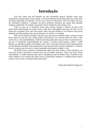 8
Introdução
Este livro sobre cura está baseado em meu testemunho pessoal. Durante vários anos
experimentei uma provação severa e longa, e sofri horrendamente de doenças dolorosas, muito além
de minha capacidade de descrição. Fui um caso crítico de tuberculose, sofri um colapso nervoso,
tive problemas cardíacos, e amarguei um grave problema estomacal que exigiu uma operação
cirúrgica complicada. Na verdade, passei pelo vale da sombra da morte muitas vezes.
Cada vez que me vi prostrado numa cama, doente, busquei a Palavra de Deus com
perseverante determinação. Eu queria vencer todas essas enfermidades pela graça de Deus, de tal
modo que eu pudesse levar uma vida normal, sadia, mas que também eu me tornasse uma pessoa
dedicada, que Deus pudesse usar, que ministrasse aos crentes c à sociedade.
Não orei no sentido de receber o dom de cura, mas senti-me sedento demais, na busca de um
Deus capaz de curar-me, para minha própria sobrevivência. Eu encontrei Deus em Jesus e dele
recebi cura e vida superabundantes. Senti-me tão abençoado pela cura que Deus me proporcionou,
que me vi fortemente responsabilizado por ensinar e orientar outras pessoas, irmãos e irmãs
doentes, no caminho da saúde c das bênçãos nesta vida. A provação das dores físicas jamais poderia
ser devidamente entendida senão pelas pessoas que passaram pelos mesmos desesperos e tristezas.
Essa é a razão por que me atrevo a tentar apresentar esta tremenda verdade a você.
Do fundo de meu coração, eu sinceramente espero que meus irmãos e irmãs sofredores, cm
seus leitos de dor, encontrem o mesmo Jesus que eu próprio encontrei: "Jesus, que levou nossas
enfermidades." E minha esperança que todos se ajoelhem aos pés do Senhor Jesus c recebam a cura
física também, de tal maneira que Deus possa ser glorificado mediante o restabelecimento desses
crentes, visto ser essa a vontade de Deus para todos.
Pastor David (Paul) Yonggi Cho
 